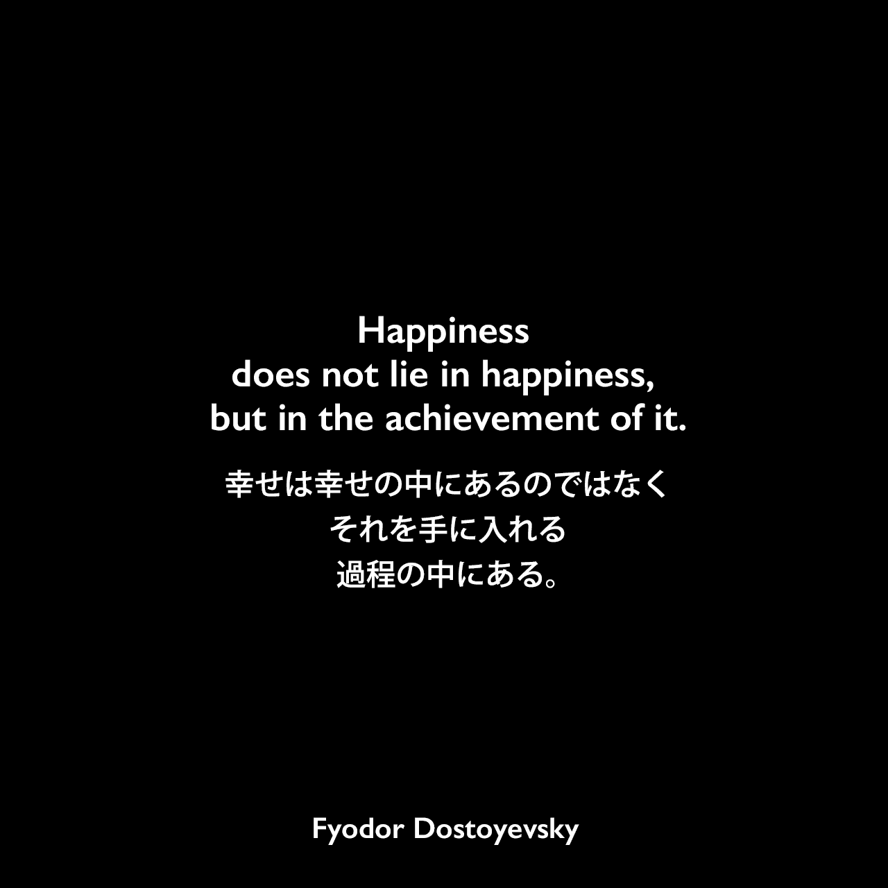 Happiness does not lie in happiness, but in the achievement of it.幸せは幸せの中にあるのではなく、それを手に入れる過程の中にある。Fyodor Dostoyevsky