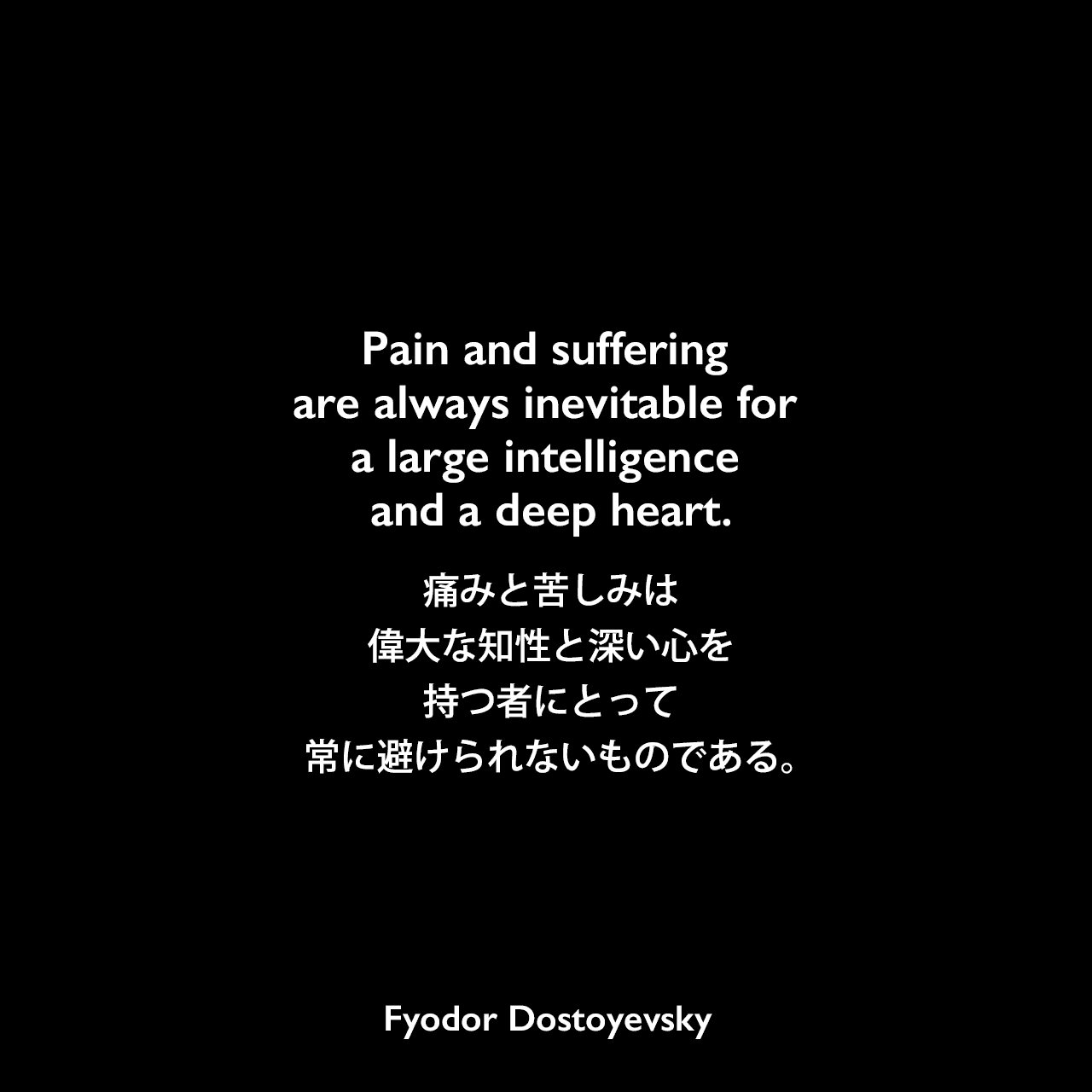 Pain and suffering are always inevitable for a large intelligence and a deep heart.痛みと苦しみは、偉大な知性と深い心を持つ者にとって、常に避けられないものである。- ドストエフキーの小説「罪と罰」よりFyodor Dostoyevsky