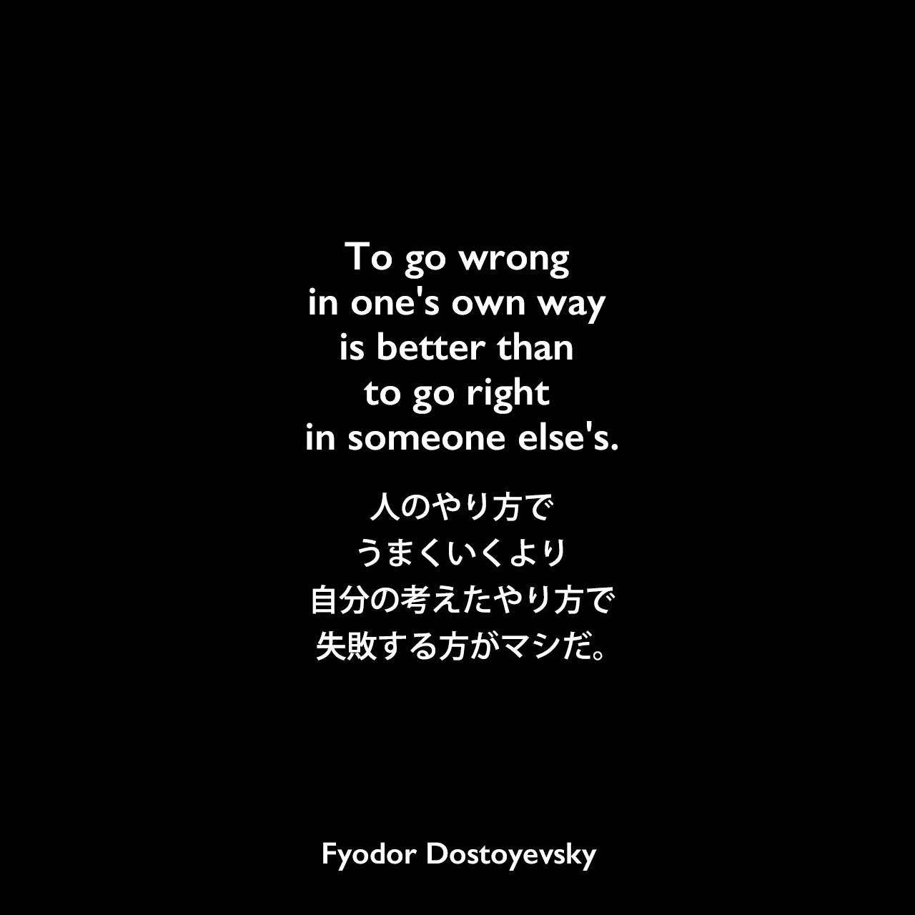 To go wrong in one’s own way is better than to go right in someone else’s.人のやり方でうまくいくより自分の考えたやり方で失敗する方がマシだ。