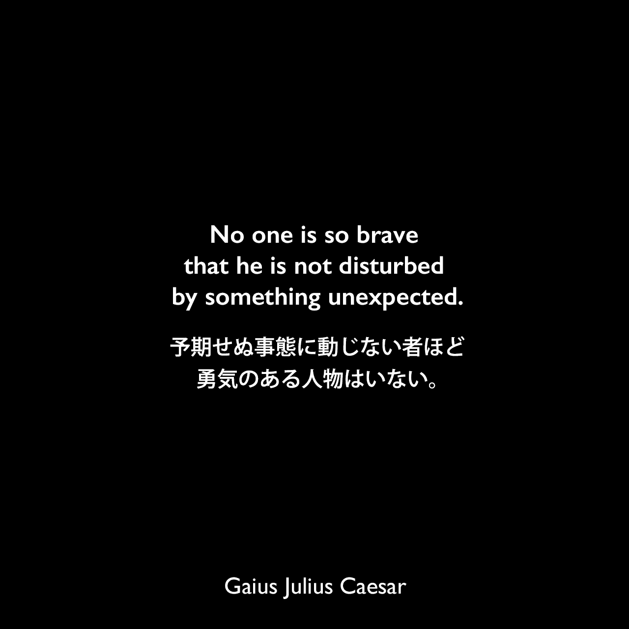 No one is so brave that he is not disturbed by something unexpected.予期せぬ事態に動じない者ほど、勇気のある人物はいない。Gaius Julius Caesar