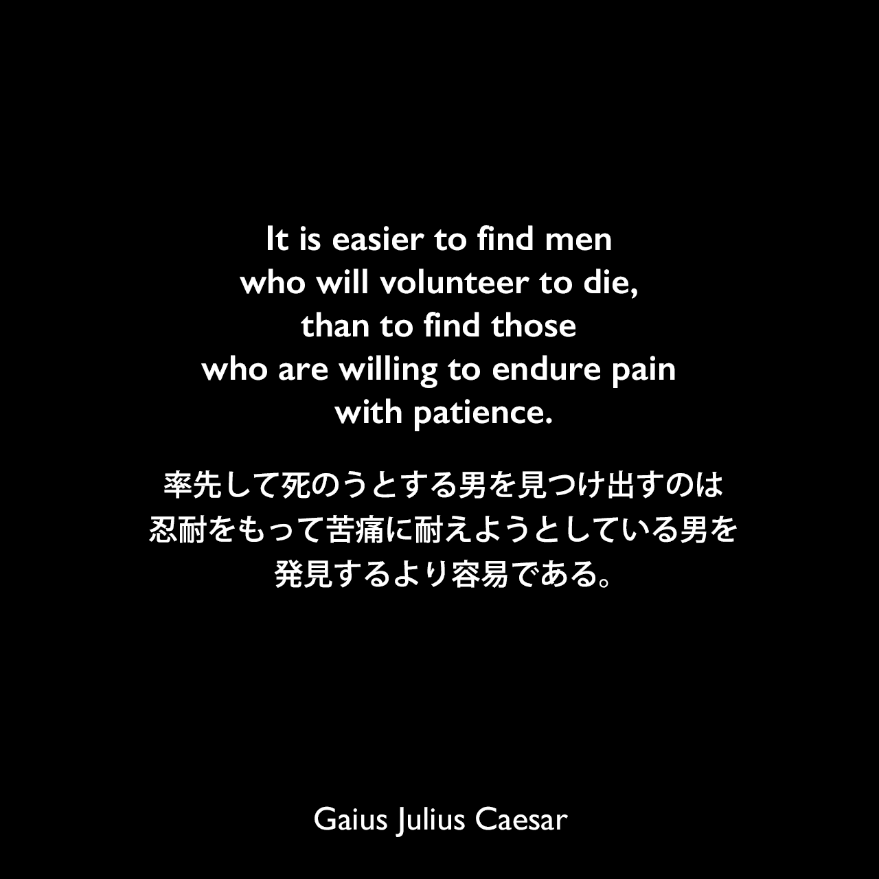 It is easier to find men who will volunteer to die, than to find those who are willing to endure pain with patience.率先して死のうとする男を見つけ出すのは、忍耐をもって苦痛に耐えようとしている男を発見するより容易である。Gaius Julius Caesar