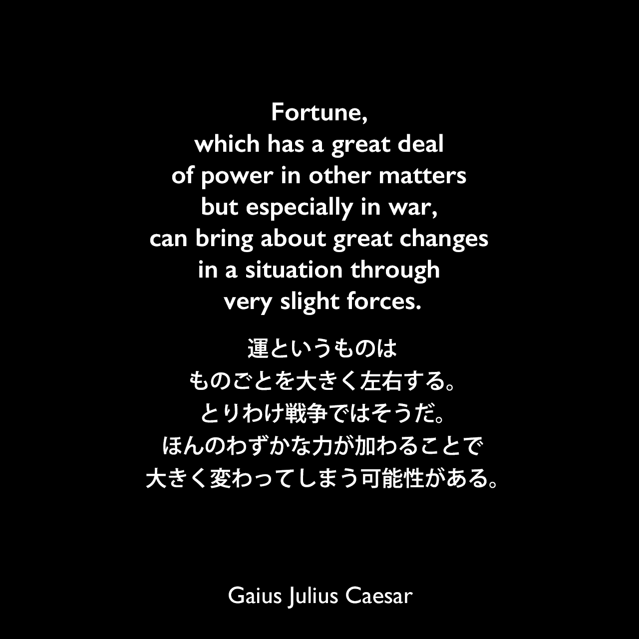 Fortune, which has a great deal of power in other matters but especially in war, can bring about great changes in a situation through very slight forces.運というものは、ものごとを大きく左右する。とりわけ戦争ではそうだ。ほんのわずかな力が加わることで、大きく変わってしまう可能性がある。Gaius Julius Caesar