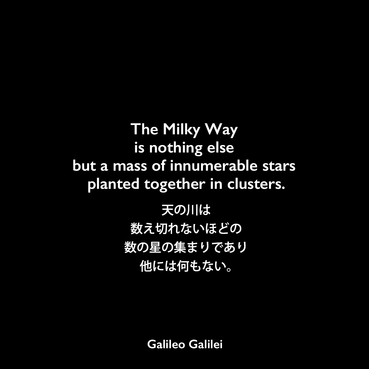 The Milky Way is nothing else but a mass of innumerable stars planted together in clusters.天の川は、数え切れないほどの数の星の集まりであり、他には何もない。Galileo Galilei