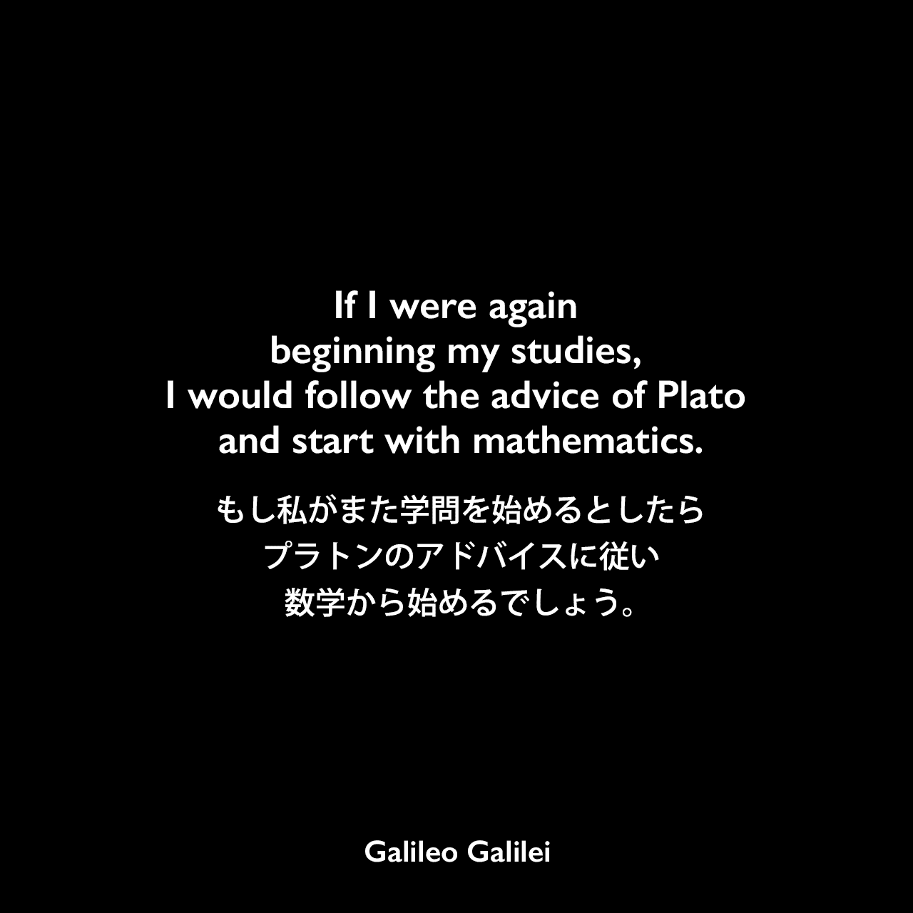 If I were again beginning my studies, I would follow the advice of Plato and start with mathematics.もし私がまた学問を始めるとしたら、プラトンのアドバイスに従い数学から始めるでしょう。Galileo Galilei