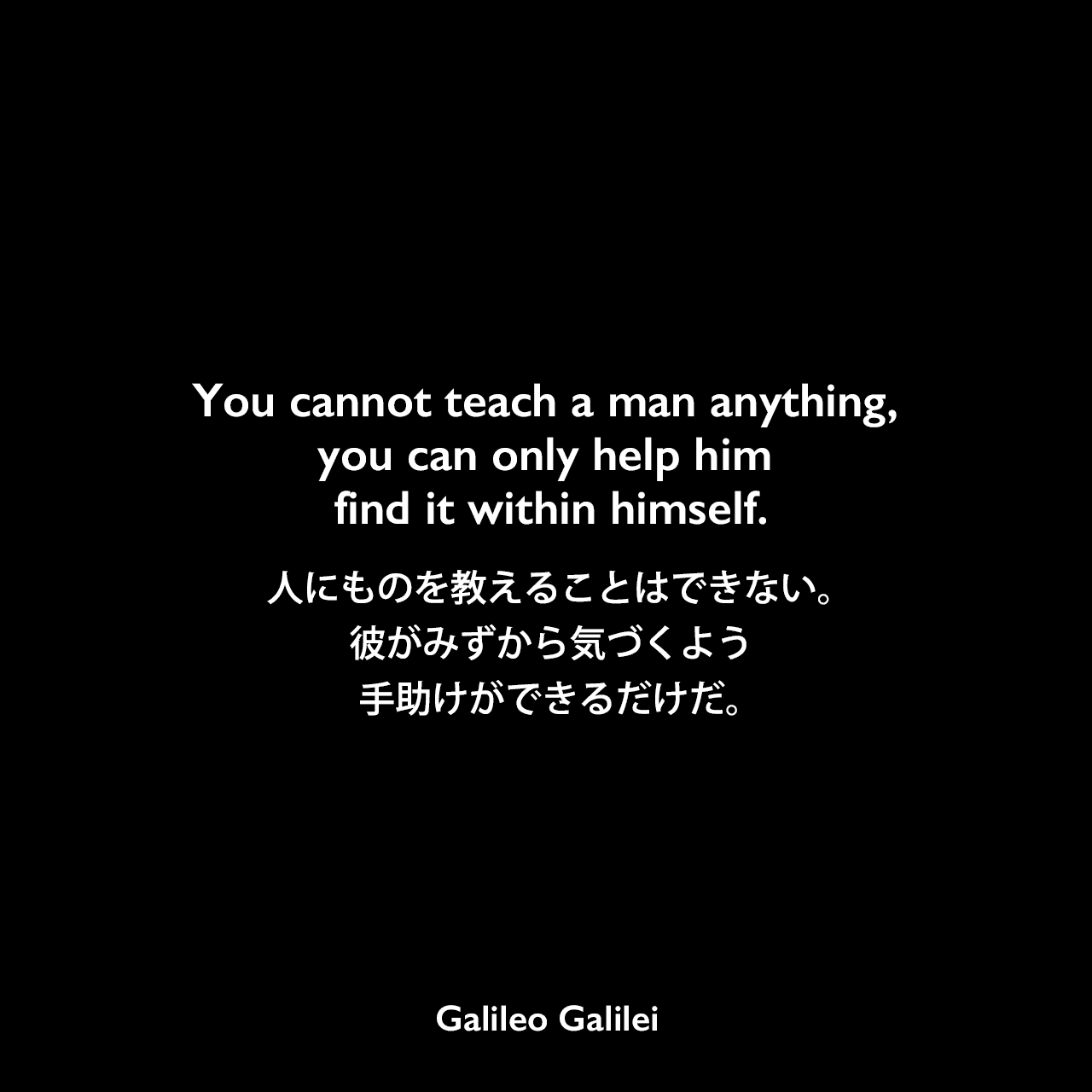 You cannot teach a man anything, you can only help him find it within himself.人にものを教えることはできない。 彼がみずから気づくよう手助けができるだけだ。