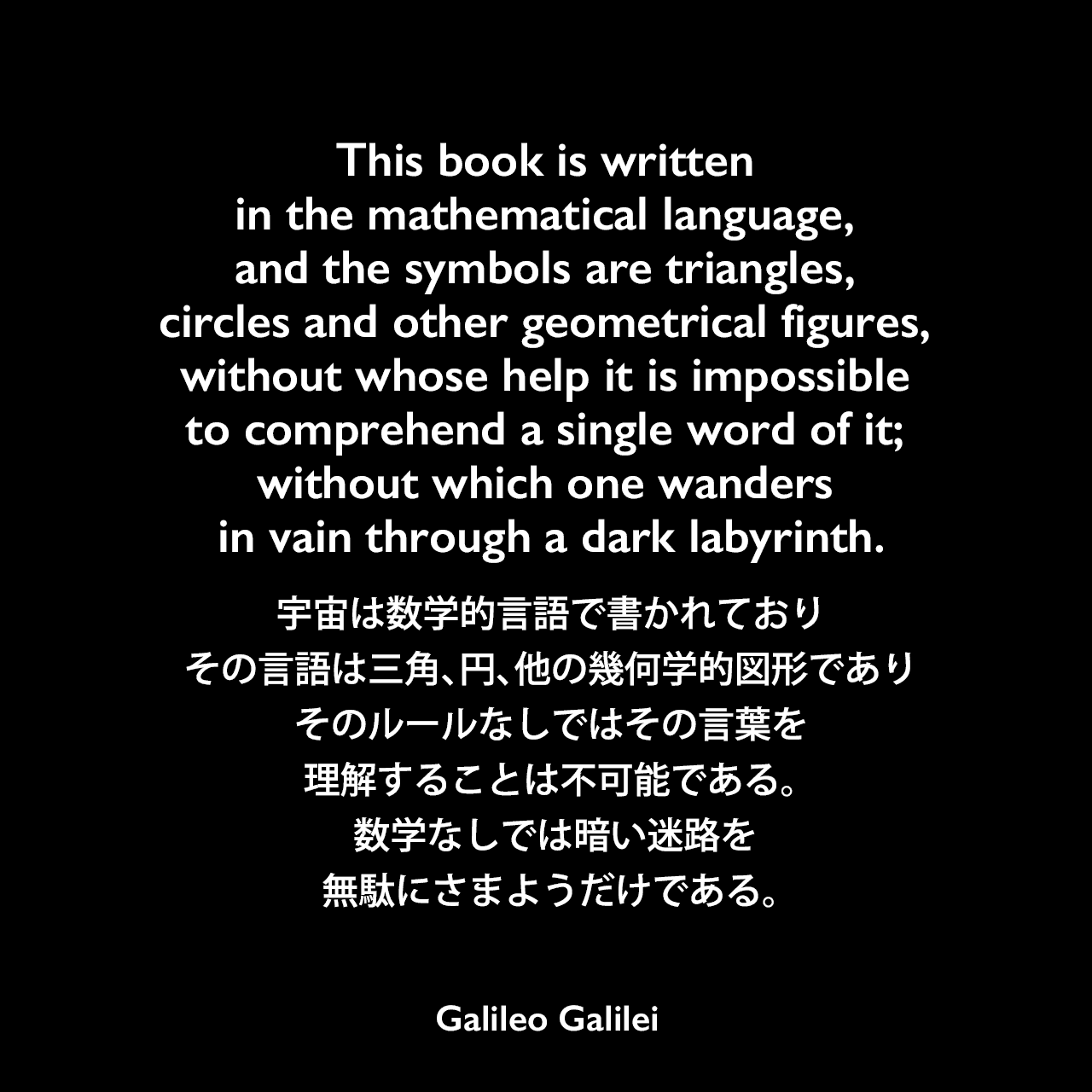This book is written in the mathematical language, and the symbols are triangles, circles and other geometrical figures, without whose help it is impossible to comprehend a single word of it; without which one wanders in vain through a dark labyrinth.宇宙は数学的言語で書かれており、その言語は三角、円、他の幾何学的図形であり、そのルールなしではその言葉を理解することは不可能である。 数学なしでは暗い迷路を無駄にさまようだけである。- ガリレオ・ガリレイの本「イル・サジアトーレ」よりGalileo Galilei