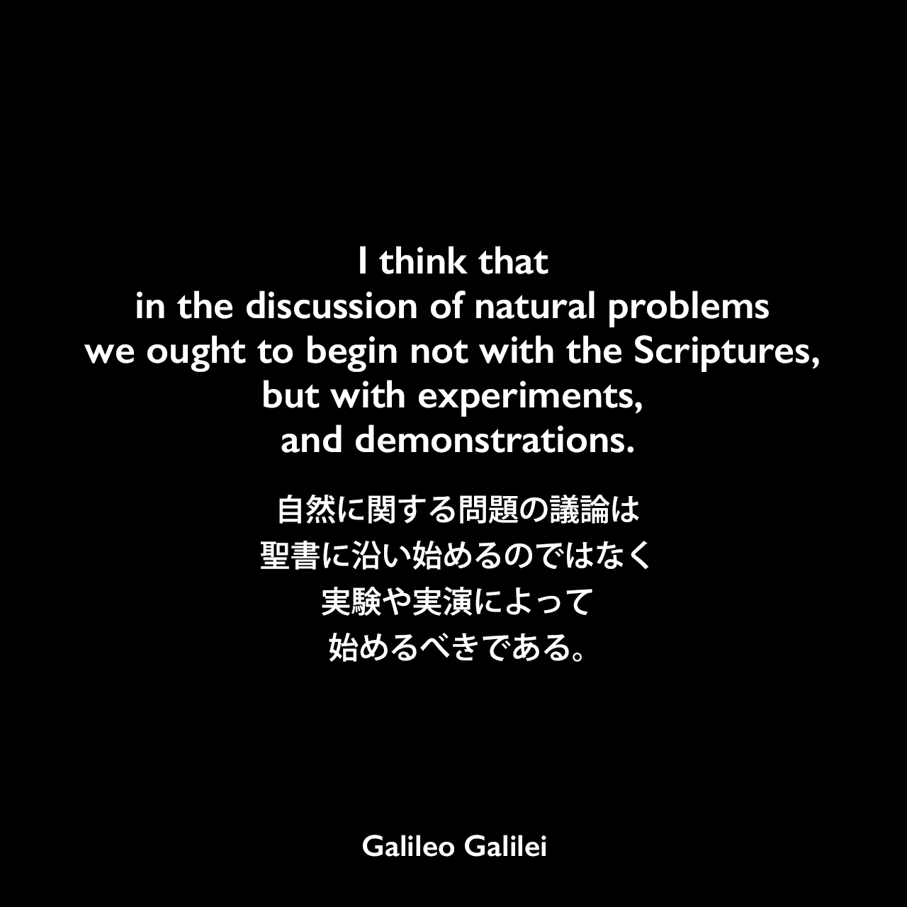 I think that in the discussion of natural problems we ought to begin not with the Scriptures, but with experiments, and demonstrations.自然に関する問題の議論は、聖書に沿い始めるのではなく、実験や実演によって始めるべきである。Galileo Galilei