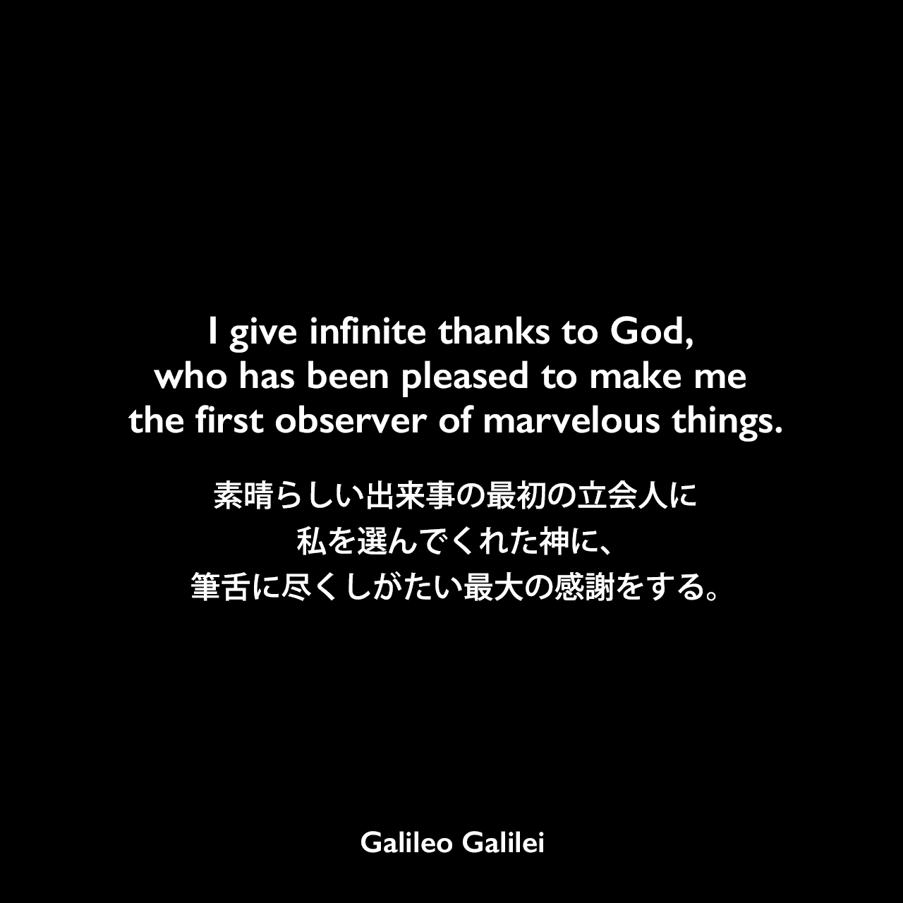 I give infinite thanks to God, who has been pleased to make me the first observer of marvelous things.素晴らしい出来事の最初の立会人、私を選んでくれた神に、筆舌に尽くしがたい最大の感謝をする。Galileo Galilei