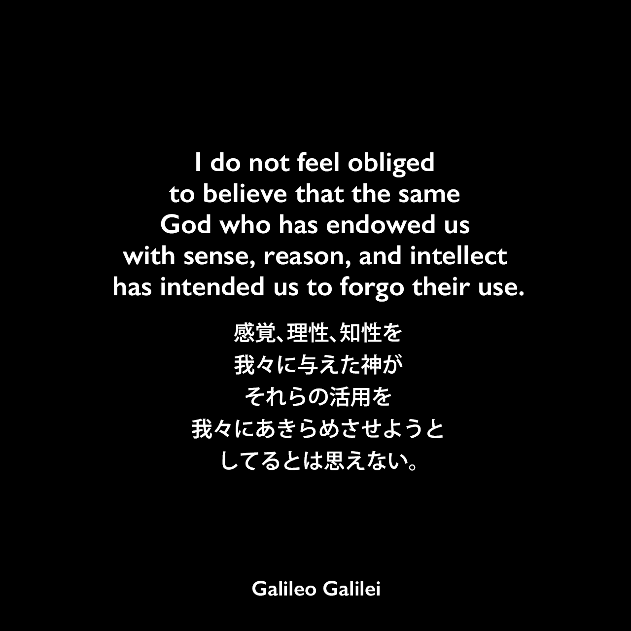 I do not feel obliged to believe that the same God who has endowed us with sense, reason, and intellect has intended us to forgo their use.感覚、理性、知性を我々に与えた神が、それらの活用を我々にあきらめさせようとしてるとは思えない。- ガリレオ・ガリレイの本「Letter to the Grand Duchess Christina」よりGalileo Galilei