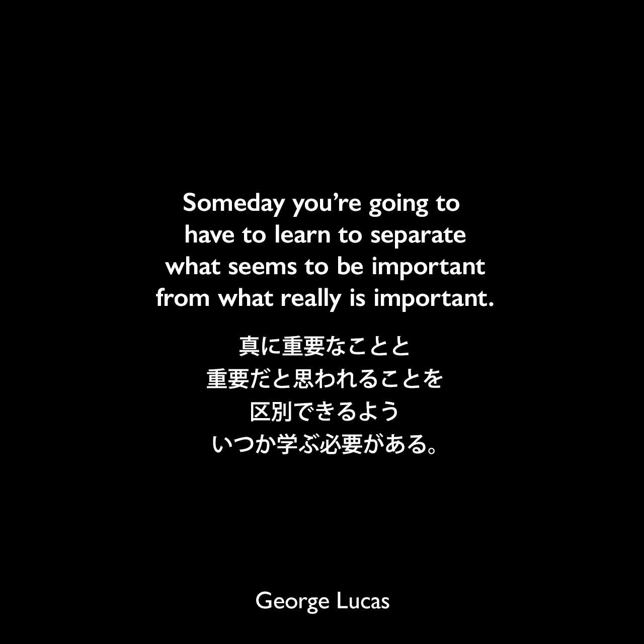 Someday you’re going to have to learn to separate what seems to be important from what really is important.真に重要なことと重要だと思われることを区別できるよう、いつか学ぶ必要がある。George Lucas