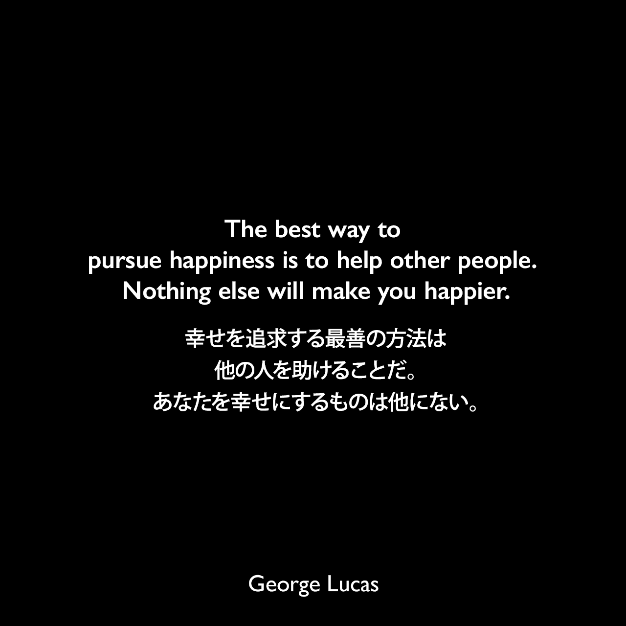 The best way to pursue happiness is to help other people. Nothing else will make you happier.幸せを追求する最善の方法は、他の人を助けることだ。あなたを幸せにするものは他にない。George Lucas