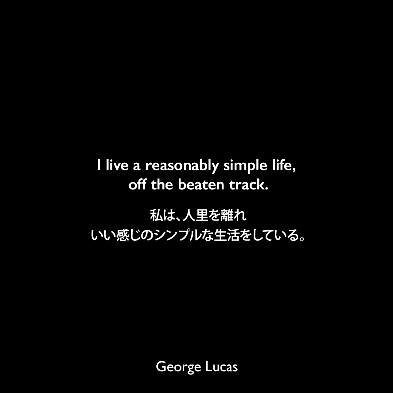 I live a reasonably simple life, off the beaten track.私は、人里を離れ、いい感じのシンプルな生活をしている。George Lucas