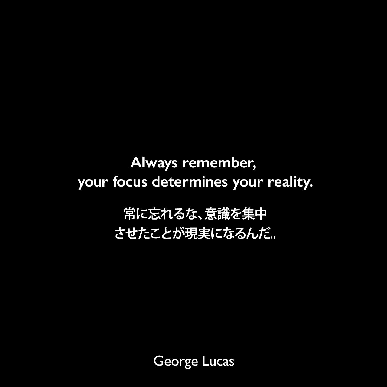 Always remember, your focus determines your reality.常に忘れるな、意識を集中させたことが現実になるんだ。- クワイ=ガン・ジンがアナキンに言った言葉（Star Wars: Episode I - The Phantom Menace ファントム・メナス）よりGeorge Lucas