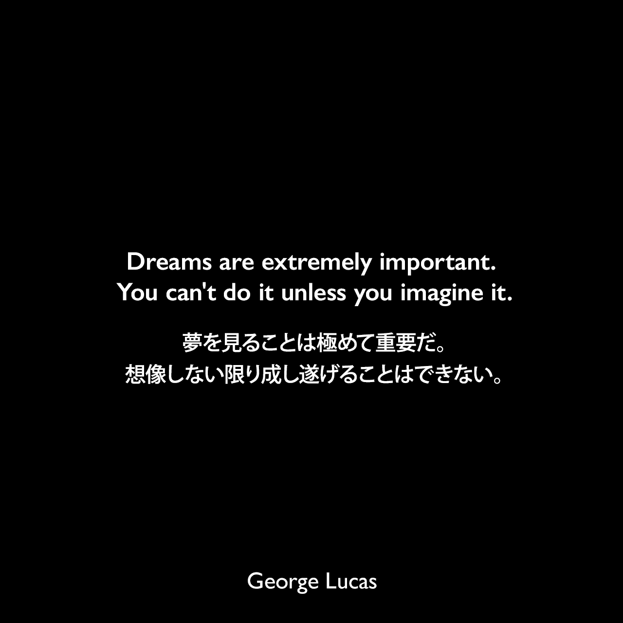 Dreams are extremely important. You can't do it unless you imagine it.夢を見ることは極めて重要だ。想像しない限り成し遂げることはできない。George Lucas