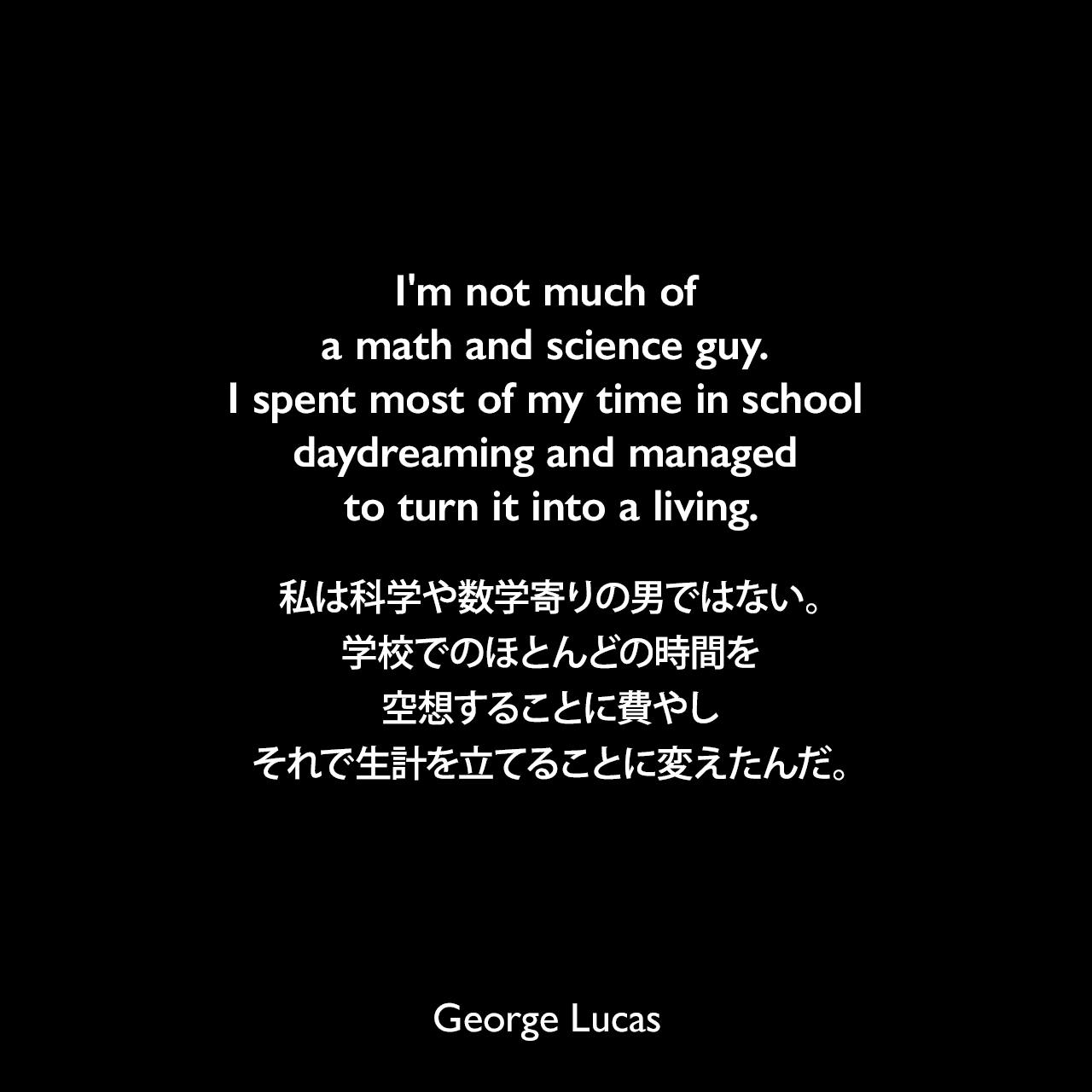 I'm not much of a math and science guy. I spent most of my time in school daydreaming and managed to turn it into a living.私は科学や数学寄りの男ではない。学校でのほとんどの時間を空想することに費やし、それで生計を立てることに変えたんだ。George Lucas