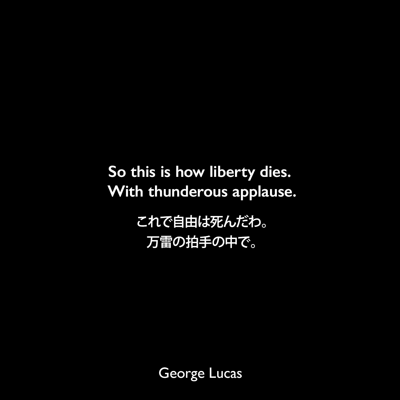 So this is how liberty dies. With thunderous applause.これで自由は死んだわ。万雷の拍手の中で。- アミダラ議員の言葉（Star Wars: Episode III - Revenge of the Sith シスの復讐）George Lucas