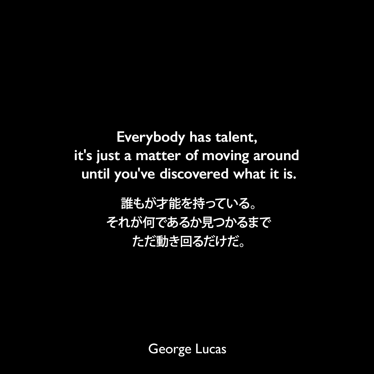 Everybody has talent, it's just a matter of moving around until you've discovered what it is.誰もが才能を持っている。それが何であるか見つかるまでただ動き回るだけだ。George Lucas