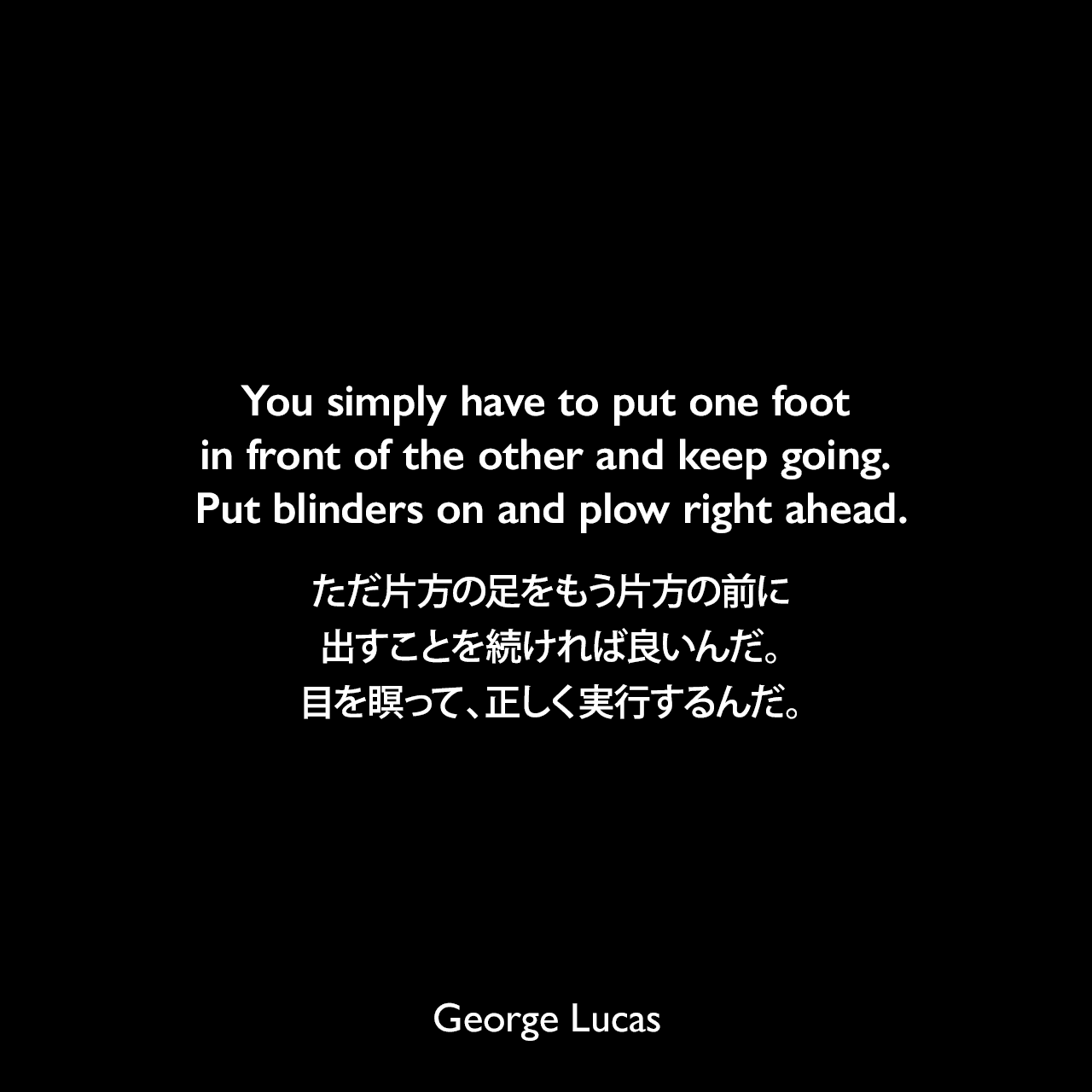 You simply have to put one foot in front of the other and keep going. Put blinders on and plow right ahead.ただ片方の足をもう片方の前に出すことを続ければ良いんだ。目を瞑って、正しく実行するんだ。George Lucas