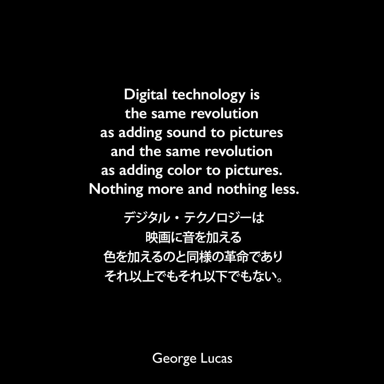 Digital technology is the same revolution as adding sound to pictures and the same revolution as adding color to pictures. Nothing more and nothing less.デジタル・テクノロジーは、映画に音を加える、色を加えるのと同様の革命であり、それ以上でもそれ以下でもない。George Lucas