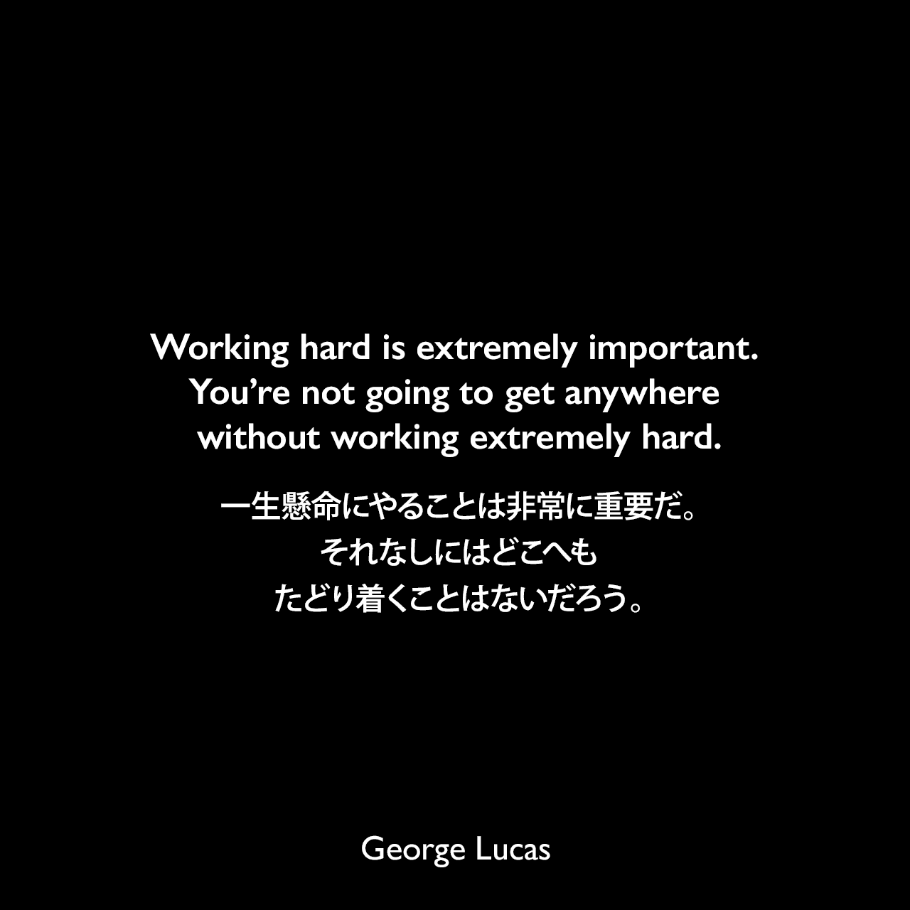 Working hard is extremely important. You’re not going to get anywhere without working extremely hard.一生懸命にやることは非常に重要だ。それなしにはどこへもたどり着くことはないだろう。George Lucas