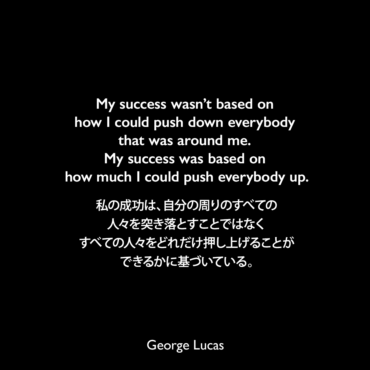 My success wasn’t based on how I could push down everybody that was around me. My success was based on how much I could push everybody up.私の成功は、自分の周りのすべての人々を突き落とすことではなく、すべての人々をどれだけ押し上げることができるかに基づいている。George Lucas
