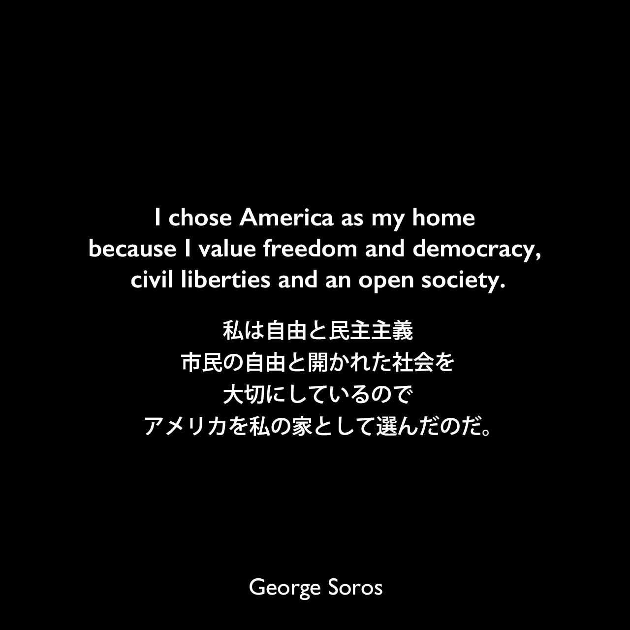 I chose America as my home because I value freedom and democracy, civil liberties and an open society.私は自由と民主主義、市民の自由と開かれた社会を大切にしているので、アメリカを私の家として選んだのだ。George Soros