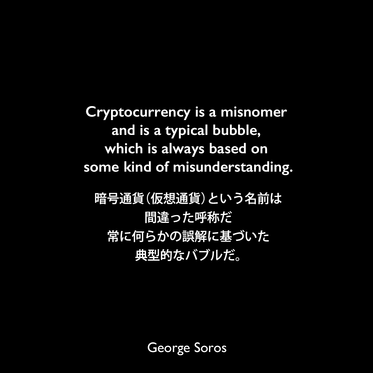 Cryptocurrency is a misnomer and is a typical bubble, which is always based on some kind of misunderstanding.暗号通貨（仮想通貨）という名前は間違った呼称だ、常に何らかの誤解に基づいた典型的なバブルだ。George Soros