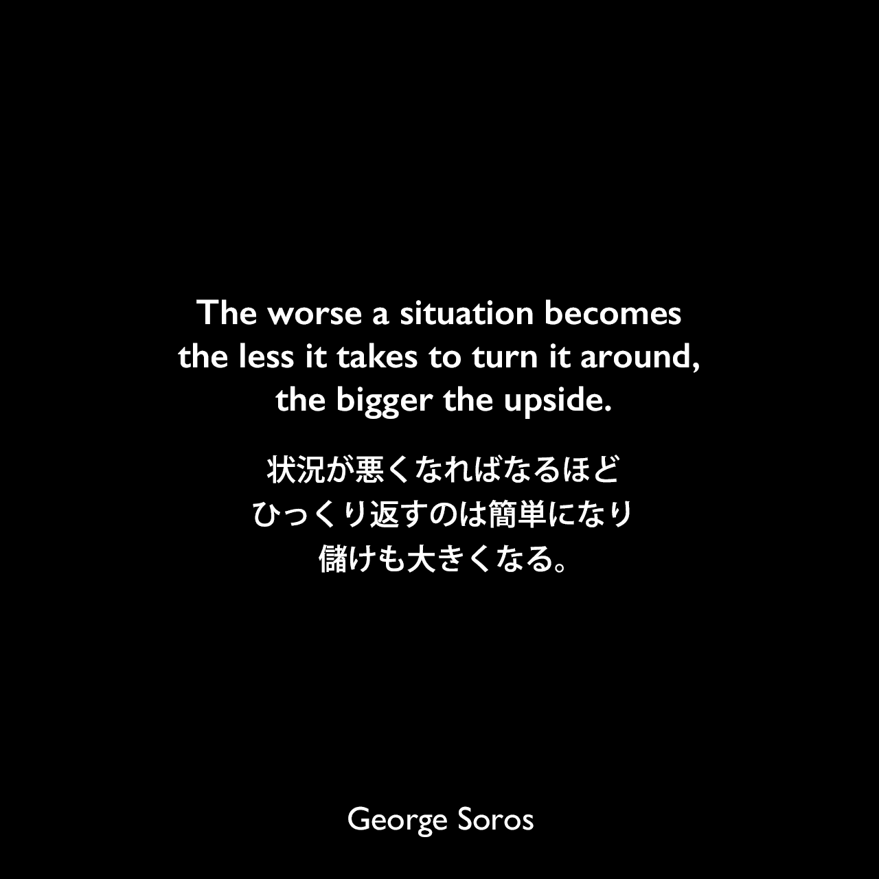The worse a situation becomes the less it takes to turn it around, the bigger the upside.状況が悪くなればなるほど、ひっくり返すのは簡単になり、儲けも大きくなる。George Soros