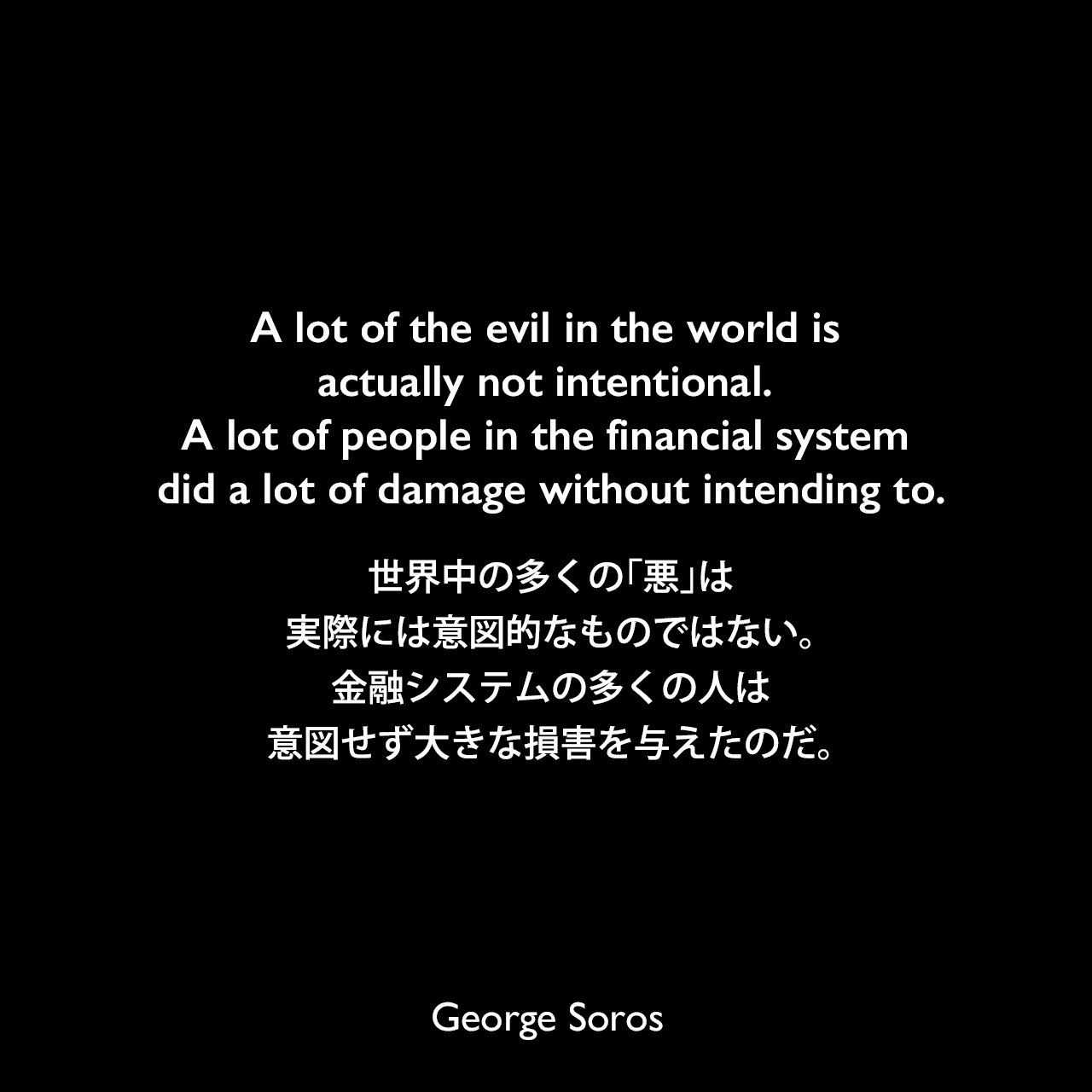A lot of the evil in the world is actually not intentional. A lot of people in the financial system did a lot of damage without intending to.世界中の多くの「悪」は、実際には意図的なものではない。金融システムの多くの人は、意図せず大きな損害を与えたのだ。George Soros