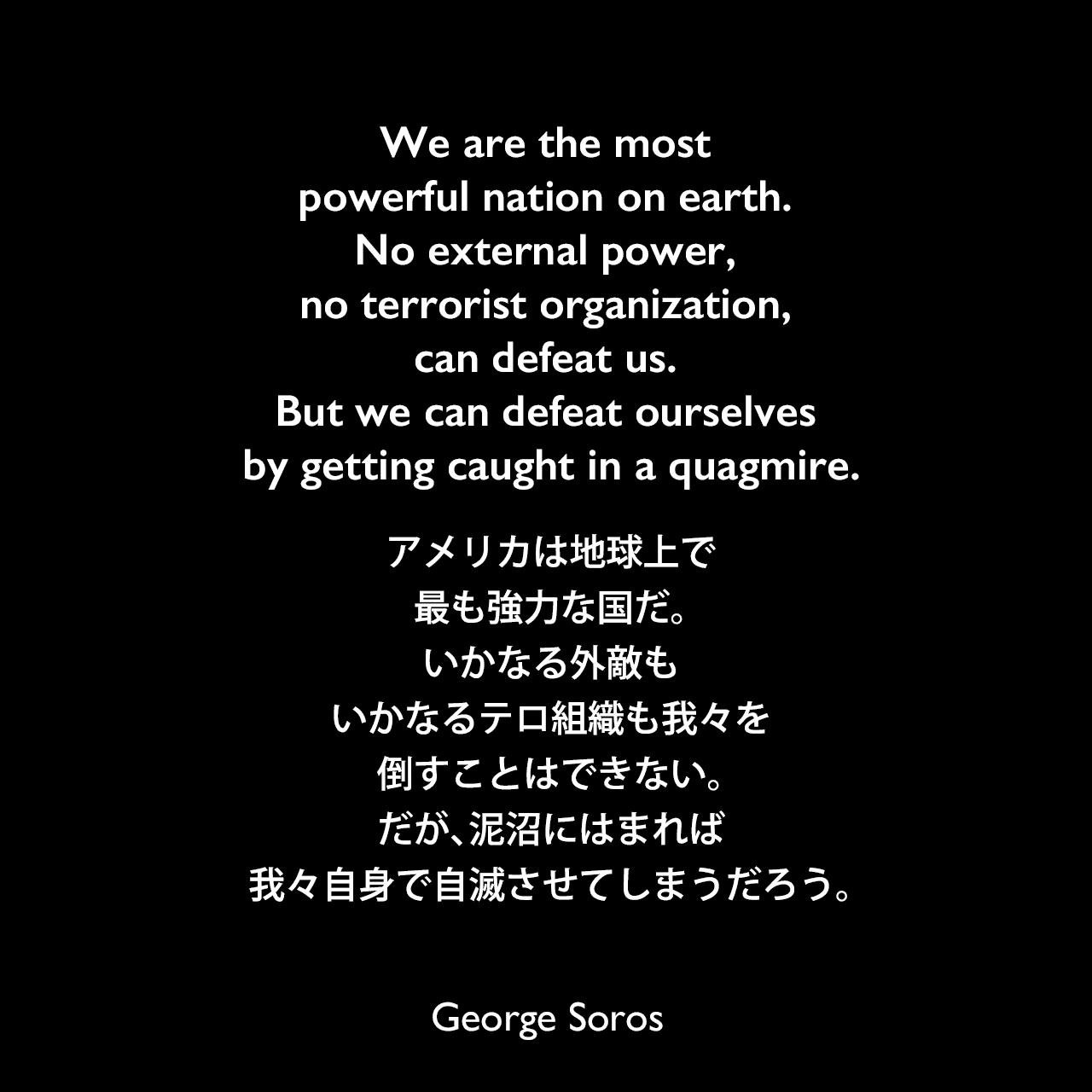 We are the most powerful nation on earth. No external power, no terrorist organization, can defeat us. But we can defeat ourselves by getting caught in a quagmire.アメリカは地球上で最も強力な国だ。いかなる外敵もいかなるテロ組織も我々を倒すことはできない。だが、泥沼にはまれば我々自身で自滅させてしまうだろう。George Soros