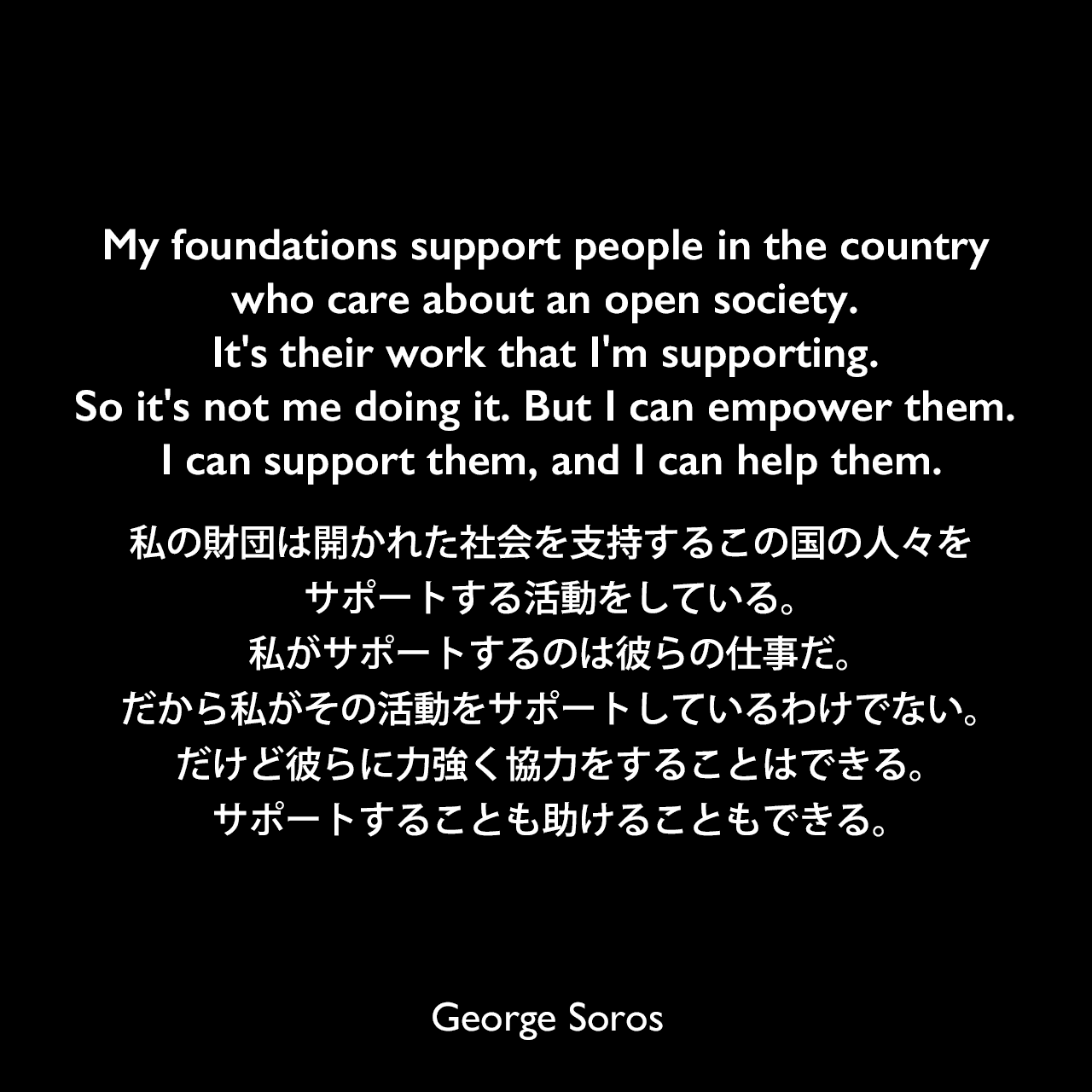 My foundations support people in the country who care about an open society. It's their work that I'm supporting. So it's not me doing it. But I can empower them. I can support them, and I can help them.私の財団は開かれた社会を支持するこの国の人々をサポートする活動をしている。私がサポートするのは彼らの仕事だ。だから私がその活動をサポートしているわけでない。だけど彼らに力強く協力をすることはできる。サポートすることも助けることもできる。George Soros