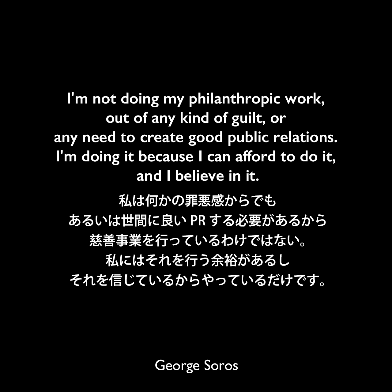 I'm not doing my philanthropic work, out of any kind of guilt, or any need to create good public relations. I'm doing it because I can afford to do it, and I believe in it.私は何かの罪悪感からでも、あるいは世間に良いPRする必要があるから、慈善事業を行っているわけではない。私にはそれを行う余裕があるし、それを信じているからやっているだけです。George Soros
