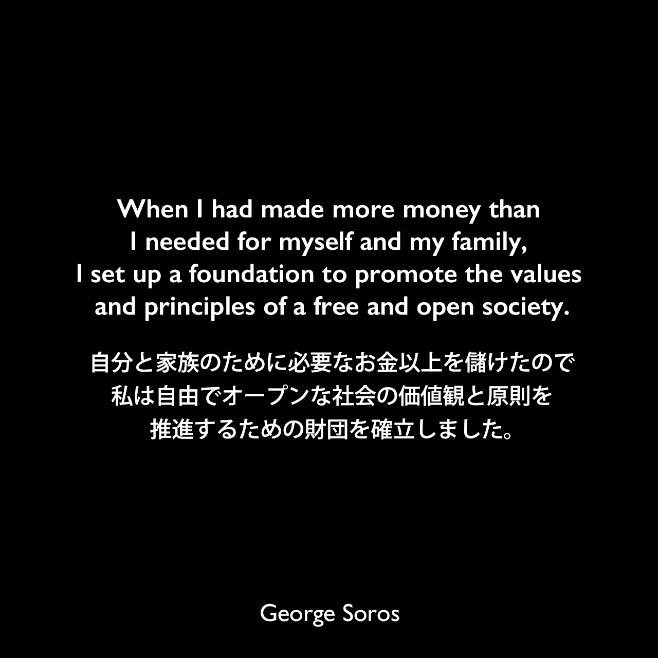 When I had made more money than I needed for myself and my family, I set up a foundation to promote the values and principles of a free and open society.自分と家族のために必要なお金以上を儲けたので、私は自由でオープンな社会の価値観と原則を推進するための財団を確立しました。George Soros