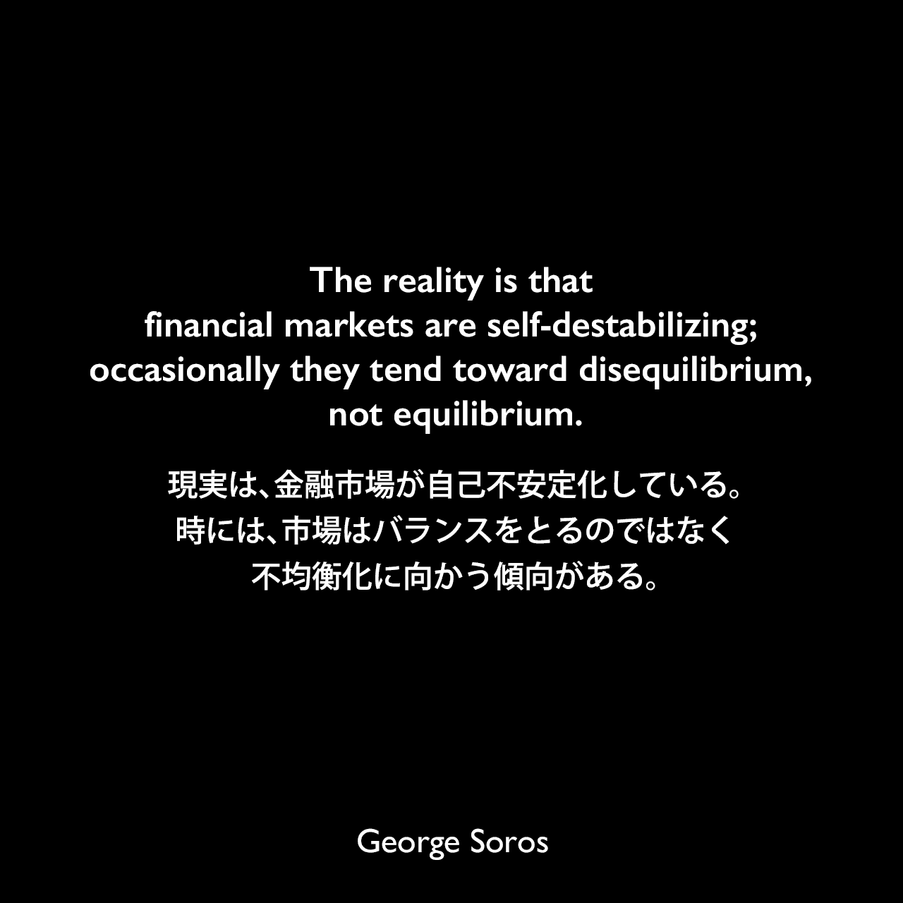 The reality is that financial markets are self-destabilizing; occasionally they tend toward disequilibrium, not equilibrium.現実は、金融市場が自己不安定化している。時には、市場はバランスをとるのではなく不均衡化に向かう傾向がある。George Soros