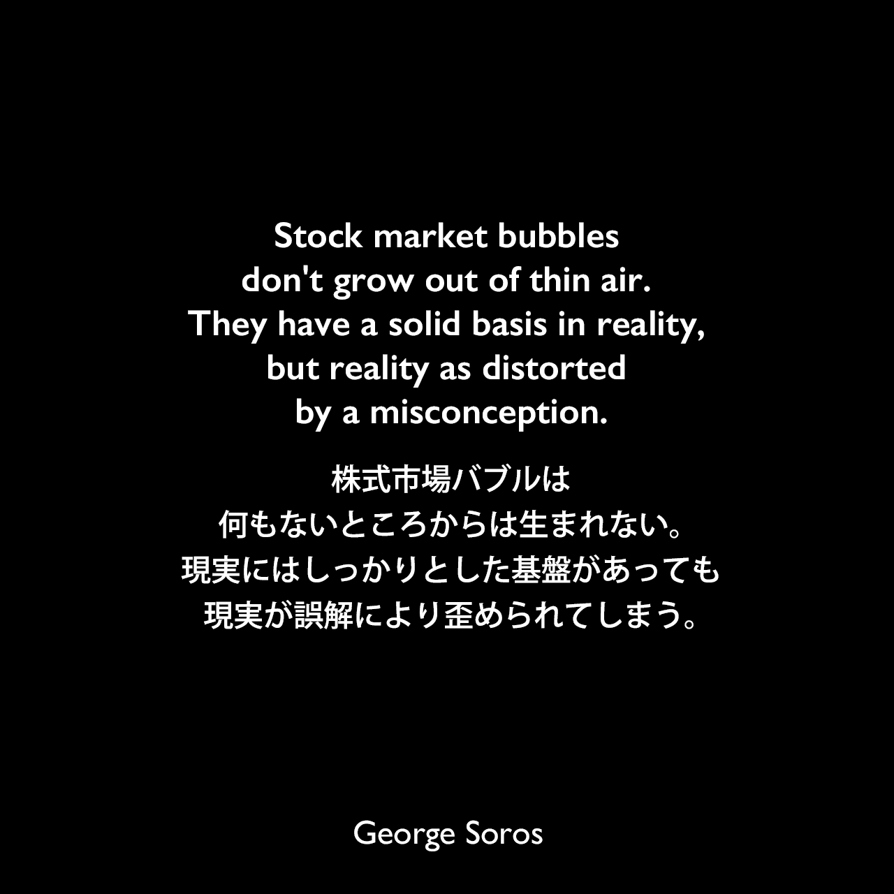 Stock market bubbles don't grow out of thin air. They have a solid basis in reality, but reality as distorted by a misconception.株式市場バブルは何もないところからは生まれない。現実にはしっかりとした基盤があっても、現実が誤解により歪められてしまう。George Soros