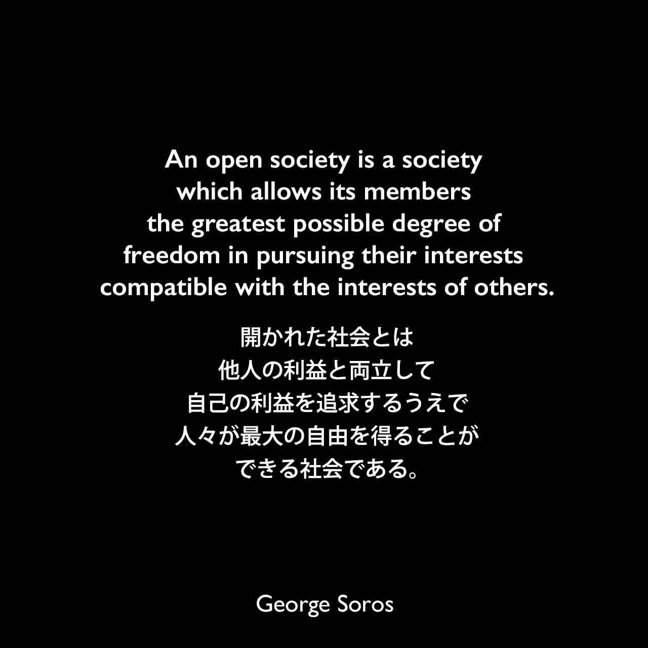 An open society is a society which allows its members the greatest possible degree of freedom in pursuing their interests compatible with the interests of others.開かれた社会とは、他人の利益と両立して自己の利益を追求するうえで、人々が最大の自由を得ることができる社会である。George Soros