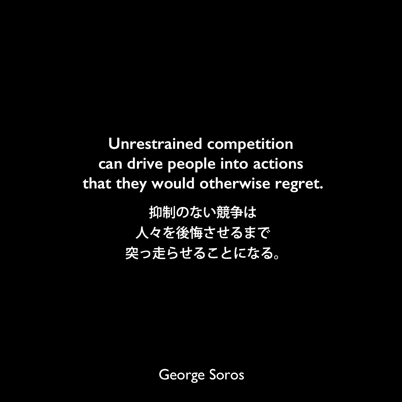 Unrestrained competition can drive people into actions that they would otherwise regret.抑制のない競争は、人々を後悔させるまで突っ走らせることになる。George Soros