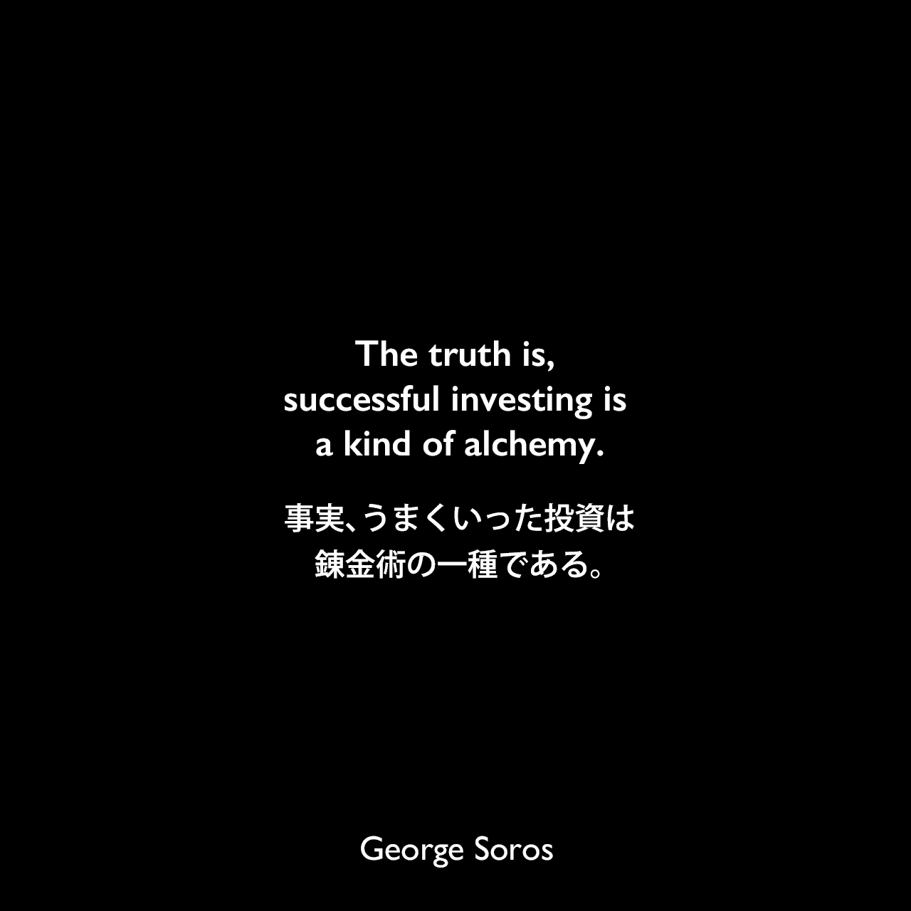 The truth is, successful investing is a kind of alchemy.事実、うまくいった投資は錬金術の一種である。George Soros