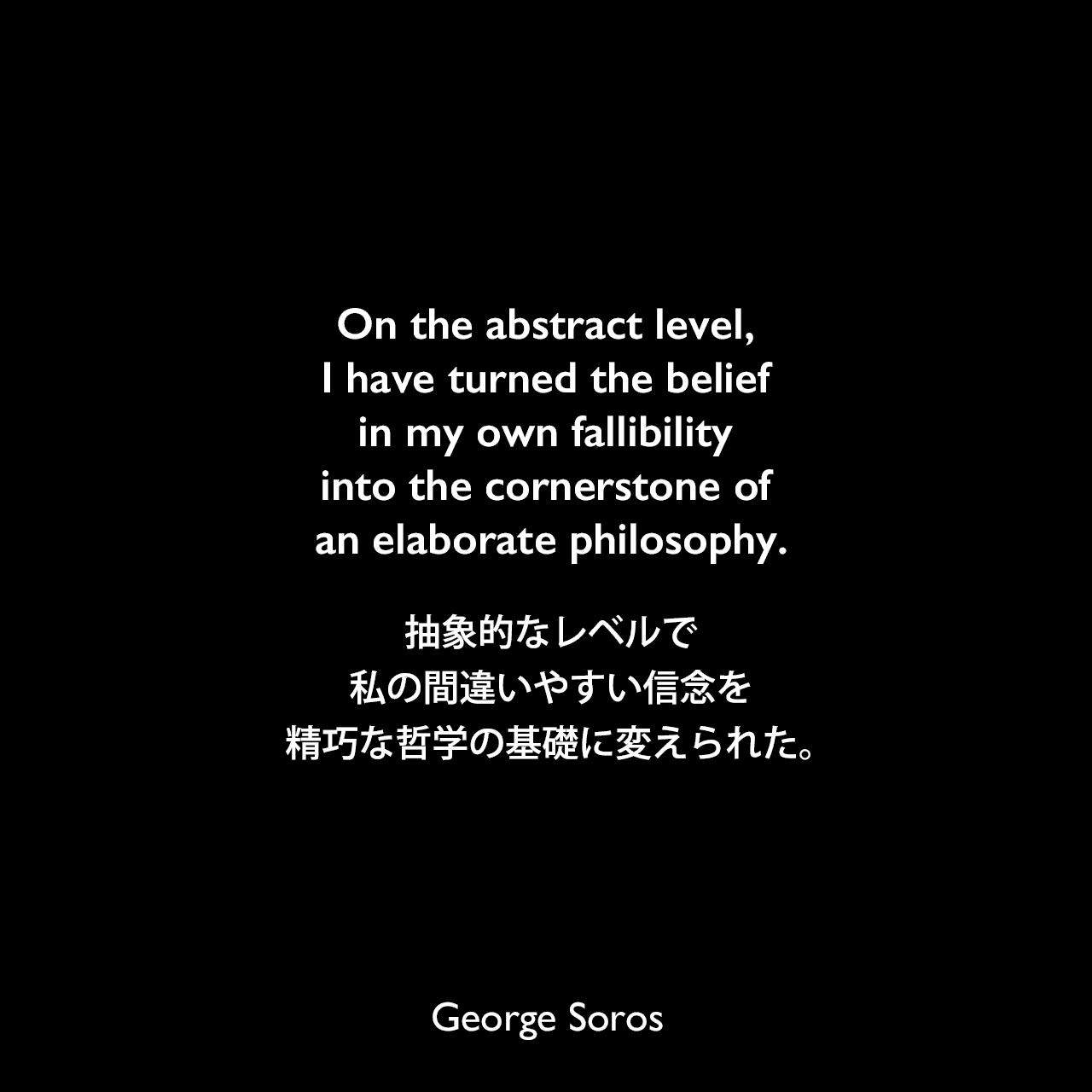 On the abstract level, I have turned the belief in my own fallibility into the cornerstone of an elaborate philosophy.抽象的なレベルで、私の間違いやすい信念を精巧な哲学の基礎に変えられた。George Soros