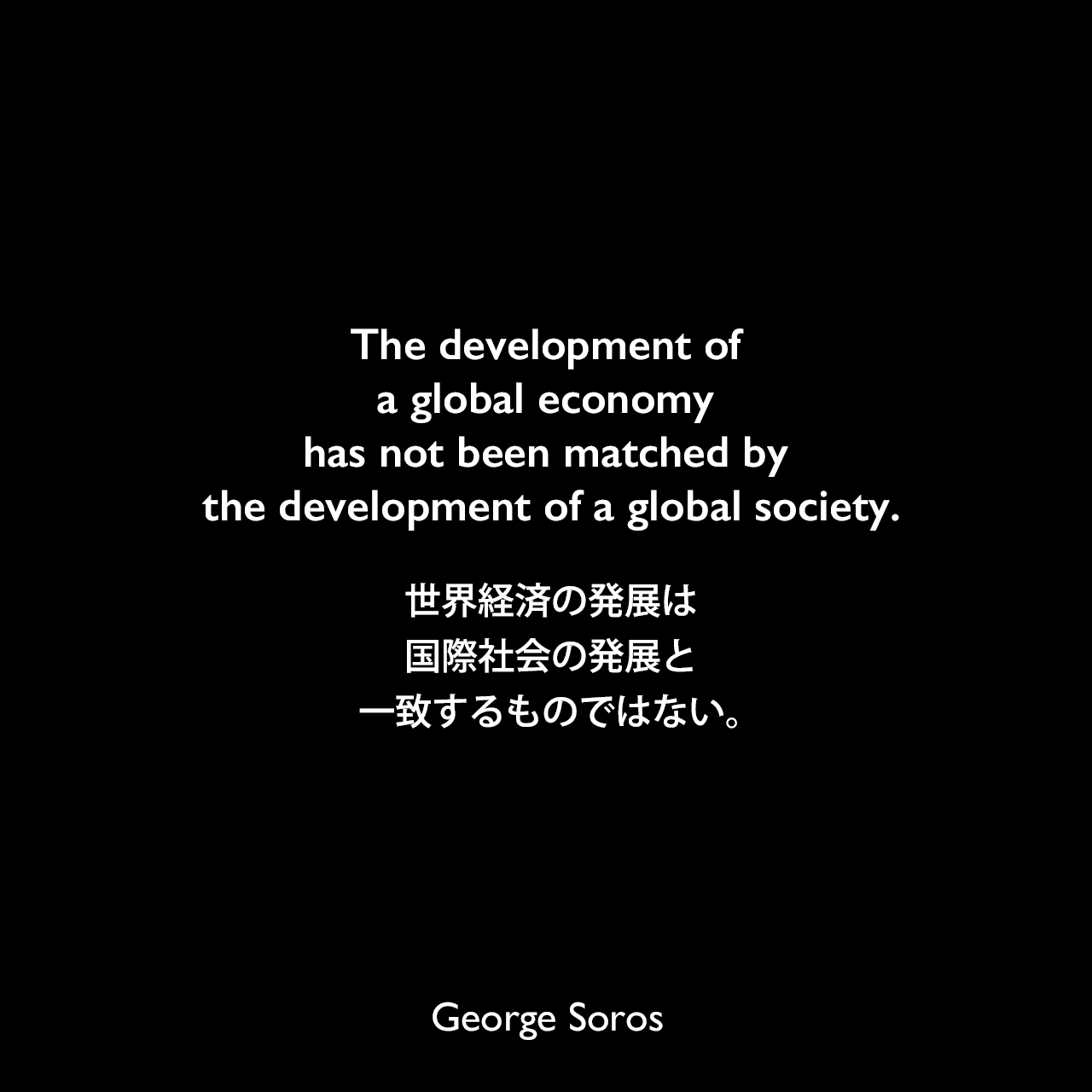 The development of a global economy has not been matched by the development of a global society.世界経済の発展は、国際社会の発展と一致するものではない。George Soros