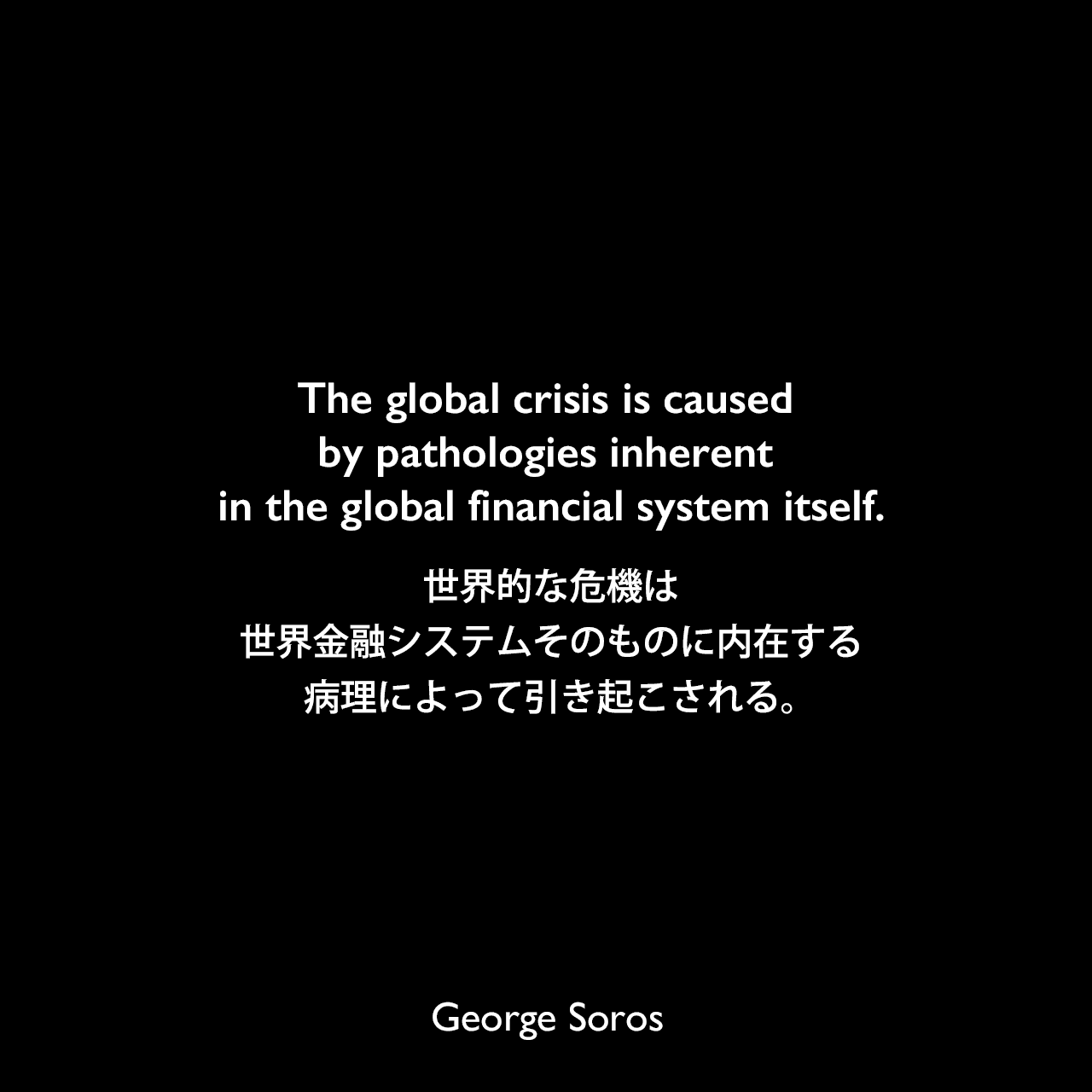 The global crisis is caused by pathologies inherent in the global financial system itself.世界的な危機は、世界金融システムそのものに内在する病理によって引き起こされる。George Soros