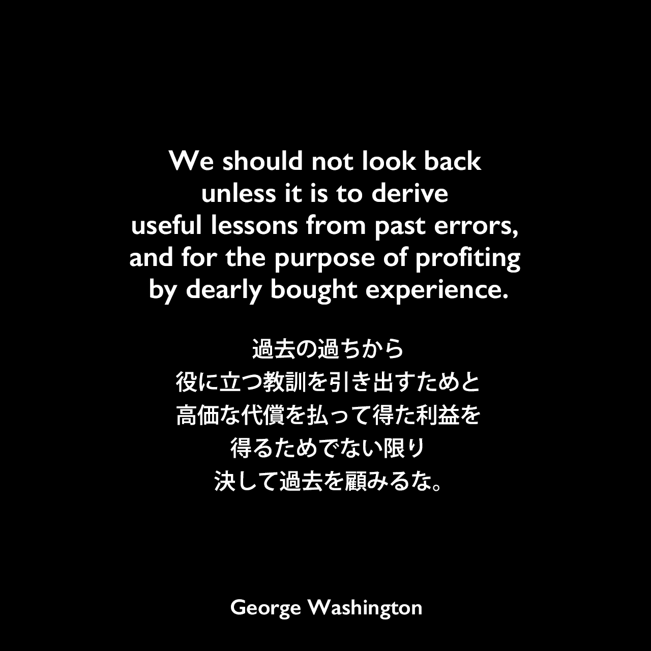 We should not look back unless it is to derive useful lessons from past errors, and for the purpose of profiting by dearly bought experience.過去の過ちから役に立つ教訓を引き出すためと、高価な代償を払って得た利益を得るためでない限り、決して過去を顧みるな。George Washington