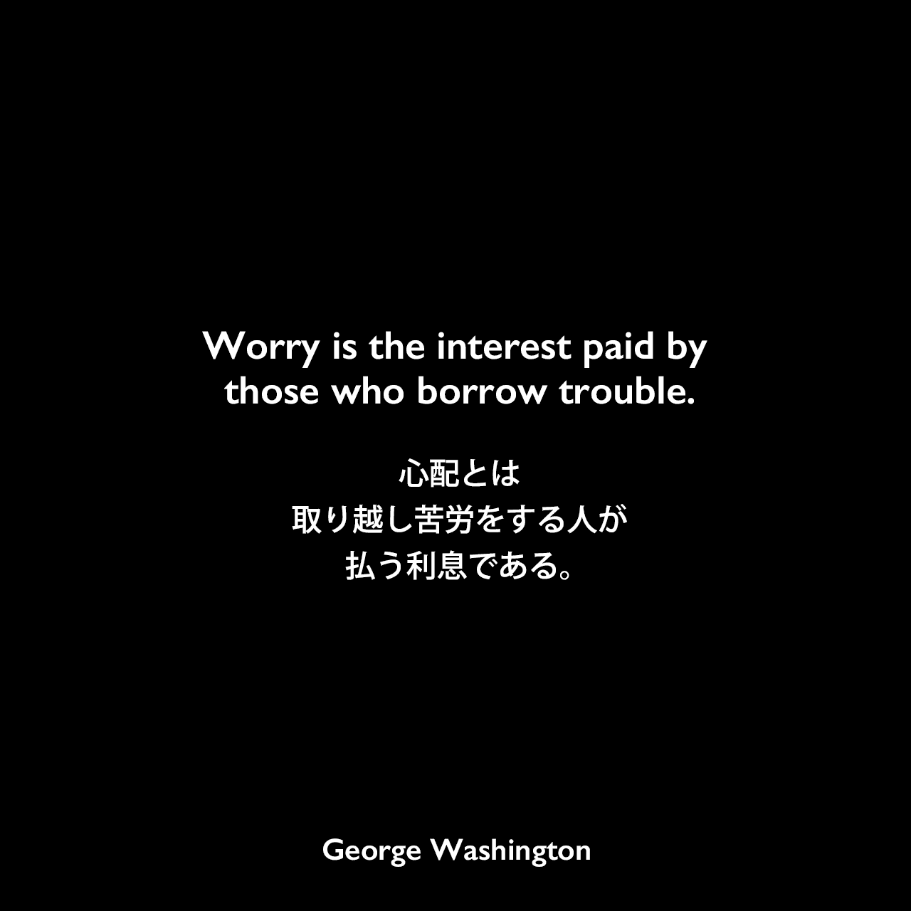 Worry is the interest paid by those who borrow trouble.心配とは、取り越し苦労をする人が払う利息である。George Washington