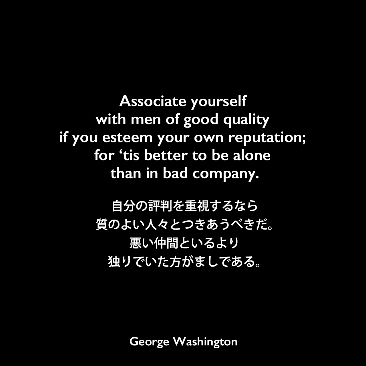 Associate yourself with men of good quality if you esteem your own reputation; for ‘tis better to be alone than in bad company.自分の評判を重視するなら、質のよい人々とつきあうべきだ。悪い仲間といるより、独りでいた方がましである。George Washington