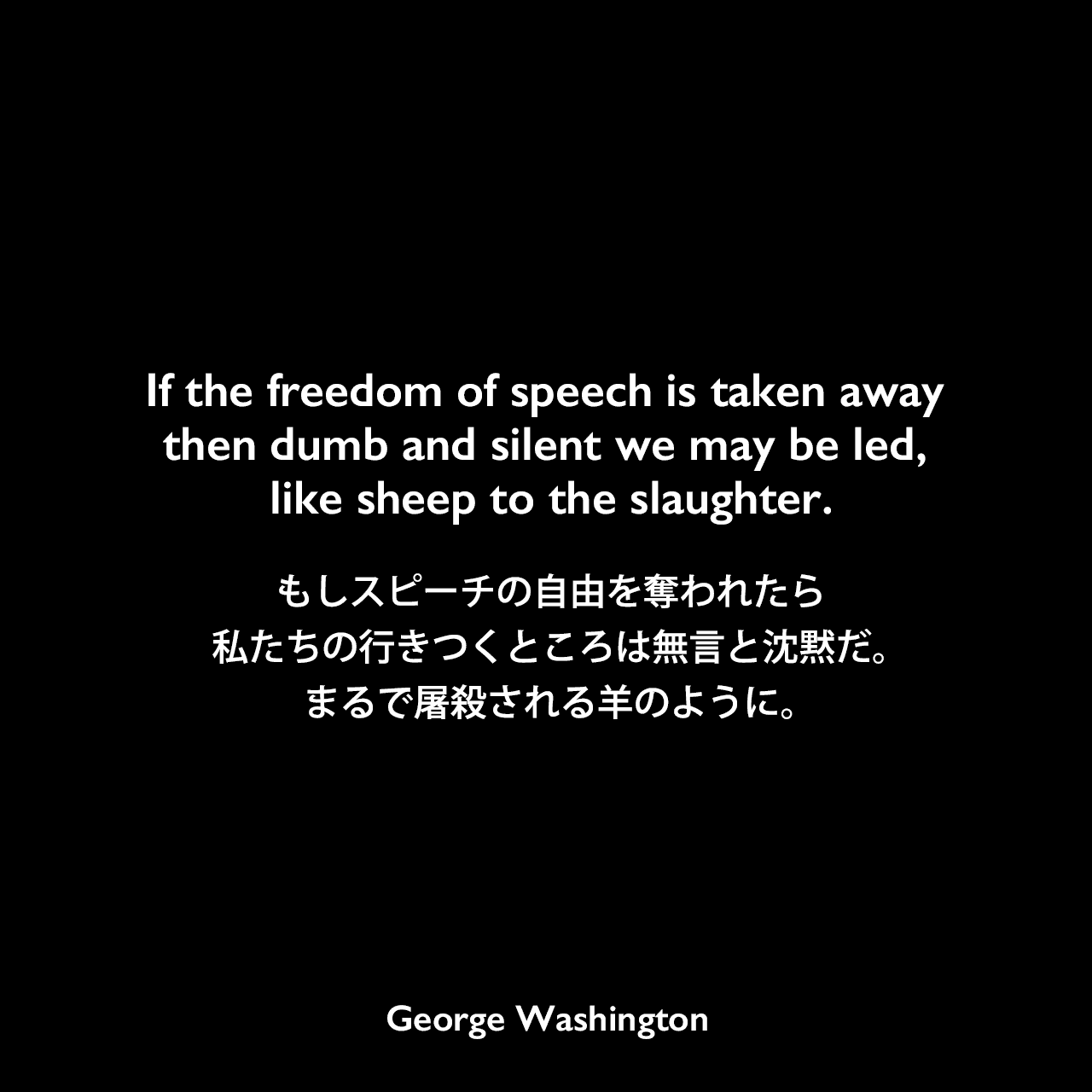 If the freedom of speech is taken away then dumb and silent we may be led, like sheep to the slaughter.もしスピーチの自由を奪われたら、私たちの行きつくところは無言と沈黙だ。まるで屠殺される羊のように。- 1783年のニューバーグ演説よりGeorge Washington