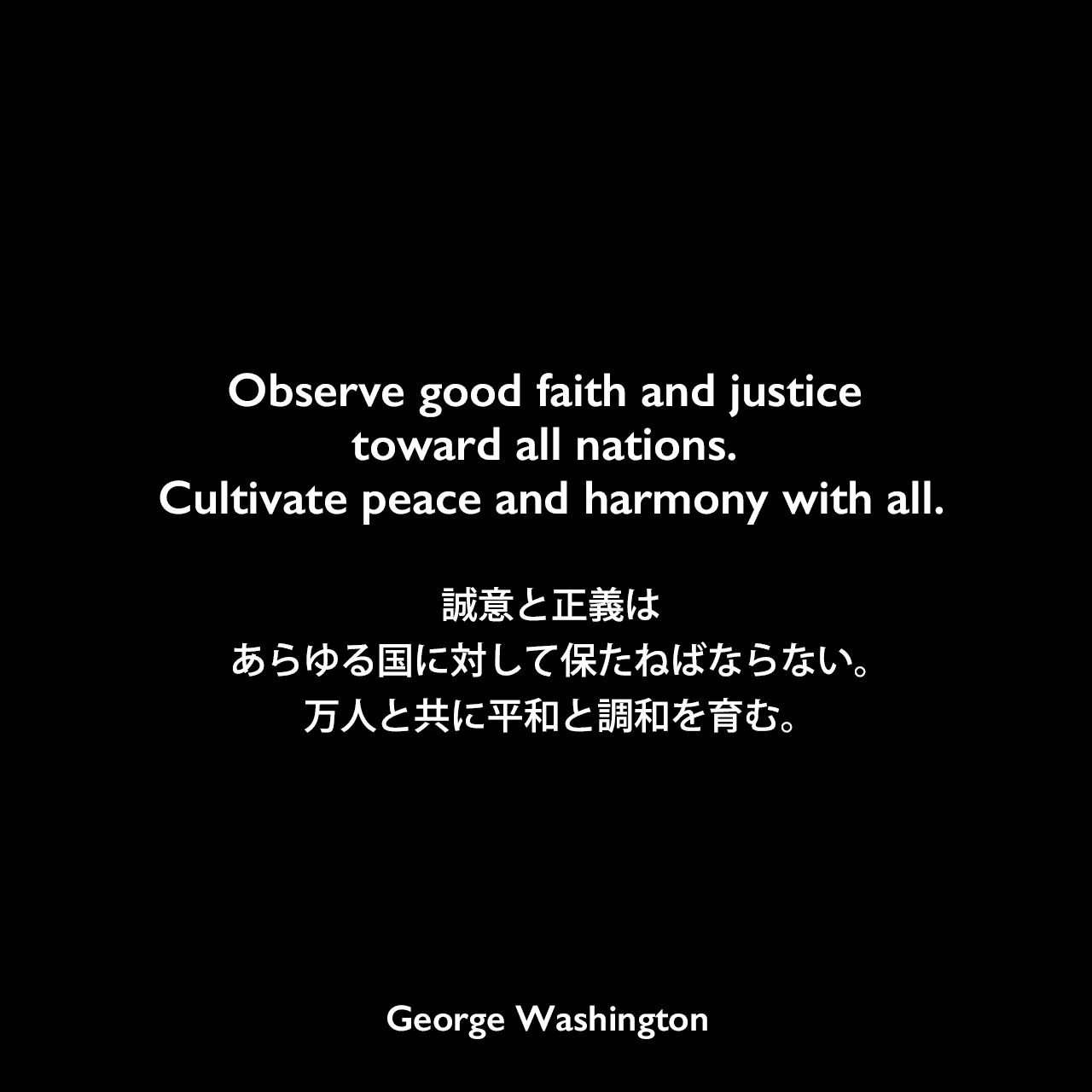 Observe good faith and justice toward all nations. Cultivate peace and harmony with all.誠意と正義はあらゆる国に対して保たねばならない。万人と共に平和と調和を育む。- 1796年の初代大統領退任挨拶よりGeorge Washington