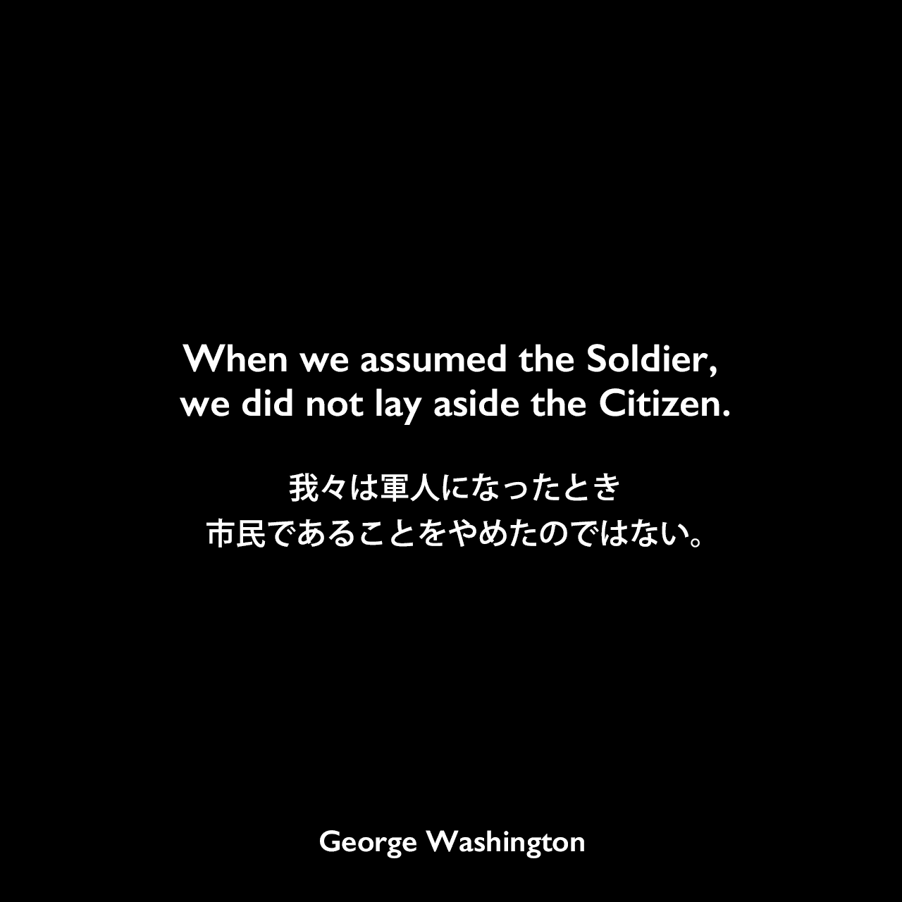 When we assumed the Soldier, we did not lay aside the Citizen.我々は軍人になったとき、市民であることをやめたのではない。George Washington