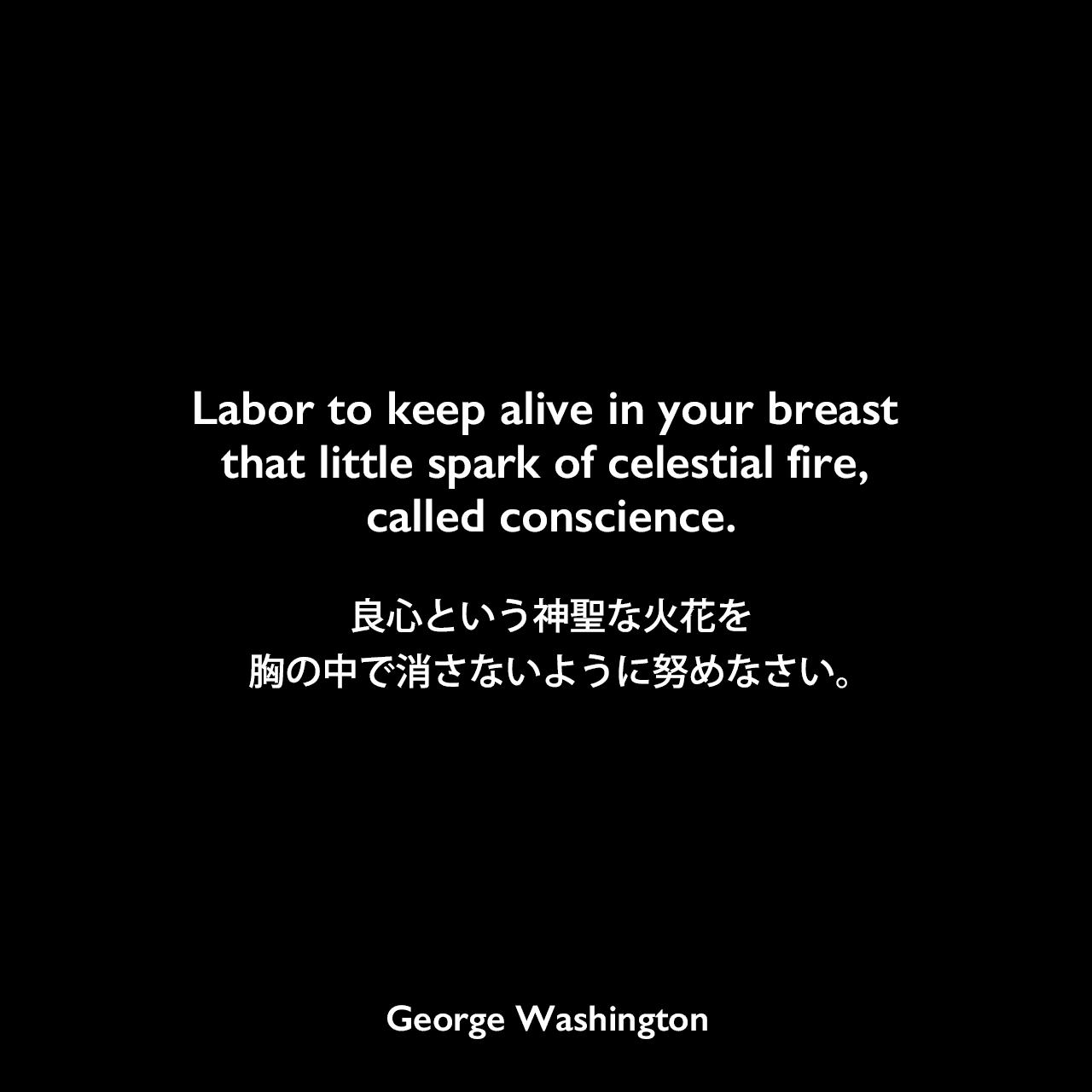 Labor to keep alive in your breast that little spark of celestial fire, called conscience.良心という神聖な火花を、胸の中で消さないように努めなさい。George Washington