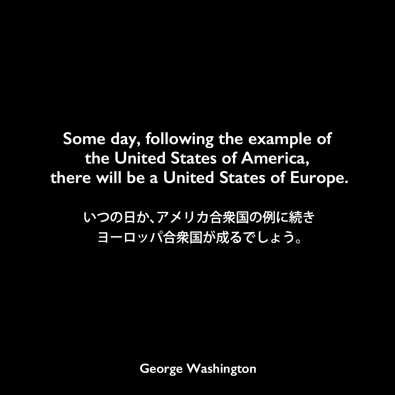 Some day, following the example of the United States of America, there will be a United States of Europe.いつの日か、アメリカ合衆国の例に続き、ヨーロッパ合衆国が成るでしょう。George Washington