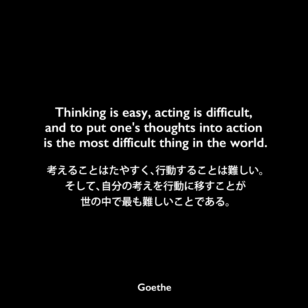 Thinking is easy, acting is difficult, and to put one’s thoughts into action is the most difficult thing in the world.考えることはたやすく、行動することは難しい。そして、自分の考えを行動に移すことが世の中で最も難しいことである。